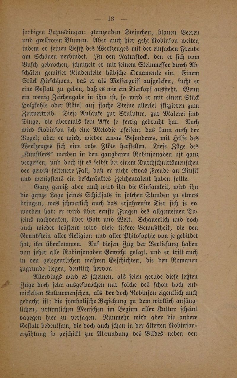 farbigen Sun sdingen⸗ glänzenden Steinchen, blauen Beeren und grellroten Blumen. Aber auch hier geht Robinſon weiter, indem er ſeinen Beſitz des Werkzeuges mit der einfachen Freude Buſch gebrochen, ſchnitzelt er mit ſeinem Steinmeſſer durch Ab⸗ ſchälen gewiſſer Rindenteile hübſche Ornamente ein. Einem Stück Hirſchhorn, das er als Meſſergriff aufgeleſen, ſucht er eine Geſtalt zu geben, daß es wie ein Tierkopf ausſieht. Wenn ein wenig Zeichengabe in ihm iſt, ſo wird er mit einem Stück Holzkohle oder Rötel auf flache Steine allerlei ſkizzieren zum Zeitvertreib. Dieſe Anläufe zur Skulptur, zur Malerei ſind Dinge, die abermals kein Affe je fertig gebracht hat. Auch wird Robinſon ſich eine Melodie pfeifen; das kann auch der Vogel; aber er wird, wieder etwas Beſonderes, mit Hilfe des Werkzeuges ſich eine rohe Flöte herſtellen. Dieſe Züge des „Künſtlers“ werden in den gangbaren Robinſonaden oft ganz vergeſſen, und doch iſt es ſelbſt bei einem Durchſchnittsmenſchen der gewiß ſeltenere Fall, daß er nicht etwas Freude an Muſik und wenigſtens ein beſchränktes Zeichentalent haben ſollte. Ganz gewiß aber auch wird ihn die Einſamkeit, wird ihn die ganze Lage ſeines Schickſals in ſolchen Stunden zu etwas bringen, was ſchwerlich auch das erfahrenſte Tier ſich je er⸗ worben hat: er wird über ernſte Fragen des allgemeinen Da- ſeins nachdenken, über Gott und Welt. Schauerlich und doch Grundſtein aller Religion und aller Philoſophie von je gebildet hat, ihn überkommen. Auf dieſen Zug der Vertiefung haben von jeher alle Robinſonaden Gewicht gelegt, und er tritt auch in den gelegentlichen wahren Geſchichten, die den Romanen zugrunde liegen, deutlich hervor. Allerdings wird es ſcheinen, als ſeien gerade dieſe letzten Züge doch ſehr ausgeſprochen nur ſolche des ſchon hoch ent⸗ wickelten Kulturmenſchen, als der doch Robinſon eigentlich auch gedacht iſt; die ſymboliſche Beziehung zu dem wirklich anfäng⸗ lichen, urtümlichen Menſchen im Beginn aller Kultur ſcheint Geſtalt bedeutſam, die doch auch ſchon in der älteſten Robinſon⸗ erzählung ſo geſchickt zur Abrundung des Bildes neben den