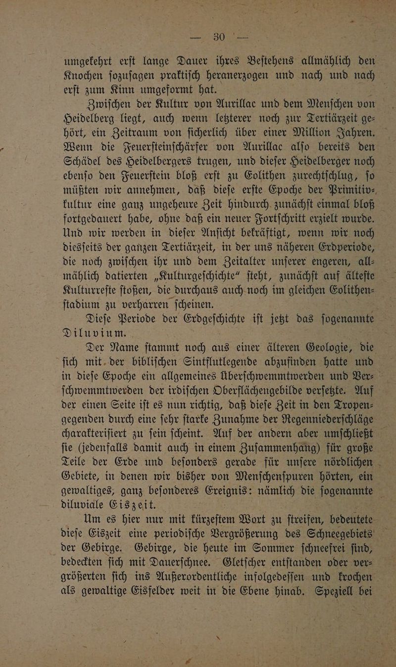 EN umgekehrt erſt lange Dauer ihres Beſtehens allmählich den Knochen ſozuſagen praktiſch heranerzogen und nach und nach erſt zum Kinn umgeformt hat. Heidelberg liegt, auch wenn letzterer noch zur Tertiärzeit ge⸗ hört, ein Zeitraum von ſicherlich über einer Million Jahren. Wenn die Feuerſteinſchärfer von Aurillac alſo bereits den Schädel des Heidelbergers trugen, und dieſer Heidelberger noch ebenſo den Feuerſtein bloß erſt zu Eolithen zurechtſchlug, To müßten wir annehmen, daß dieſe erſte Epoche der Primitiv⸗ kultur eine ganz ungeheure Zeit hindurch zunächſt einmal bloß fortgedauert habe, ohne daß ein neuer Fortſchritt erzielt wurde. Und wir werden in dieſer Anſicht bekräftigt, wenn wir noch diesſeits der ganzen Tertiärzeit, in der uns näheren Erdperiode, die noch zwiſchen ihr und dem Zeitalter unſerer engeren, all⸗ mählich datierten „Kulturgeſchichte“ ſteht, zunächſt auf älteſte Kulturreſte ſtoßen, die durchaus auch noch im gleichen Golithen- ſtadium zu verharren ſcheinen. Ren Dieſe Periode der „ iſt jetzt das ſogenannte Diluvium. Der Name ſtammt noch aus einer älteren Geologie, die ſich mit der bibliſchen Sintflutlegende abzufinden hatte und in dieſe Epoche ein allgemeines Überſchwemmtwerden und Ber: ſchwemmtwerden der irdiſchen Oberflächengebilde verſetzte. Auf der einen Seite iſt es nun richtig, daß dieſe Zeit in den Tropen⸗ gegenden durch eine ſehr ſtarke Zunahme der Regenniederſchläge charakteriſiert zu ſein ſcheint. Auf der andern aber umſchließt fie (jedenfalls damit auch in einem Zuſammenhang) für große Teile der Erde und beſonders gerade für unſere nördlichen Gebiete, in denen wir bisher von Menſchenſpuren hörten, ein gewaltiges, ganz beſonderes re nämlich die acer A diluviale Eiszeit. Um es hier nur mit kürzeſtem Wort zu ſtreifen, bedeutete dieſe Eiszeit eine periodiſche Vergrößerung des Schneegebiets der Gebirge. Gebirge, die heute im Sommer ſchneefrei ſind, bedeckten ſich mit Dauerſchnee. Gletſcher entſtanden oder ver⸗ größerten ſich ins Außerordentliche infolgedeſſen und krochen als gewaltige Eisfelder weit in die Ebene hinab. Speziell bei