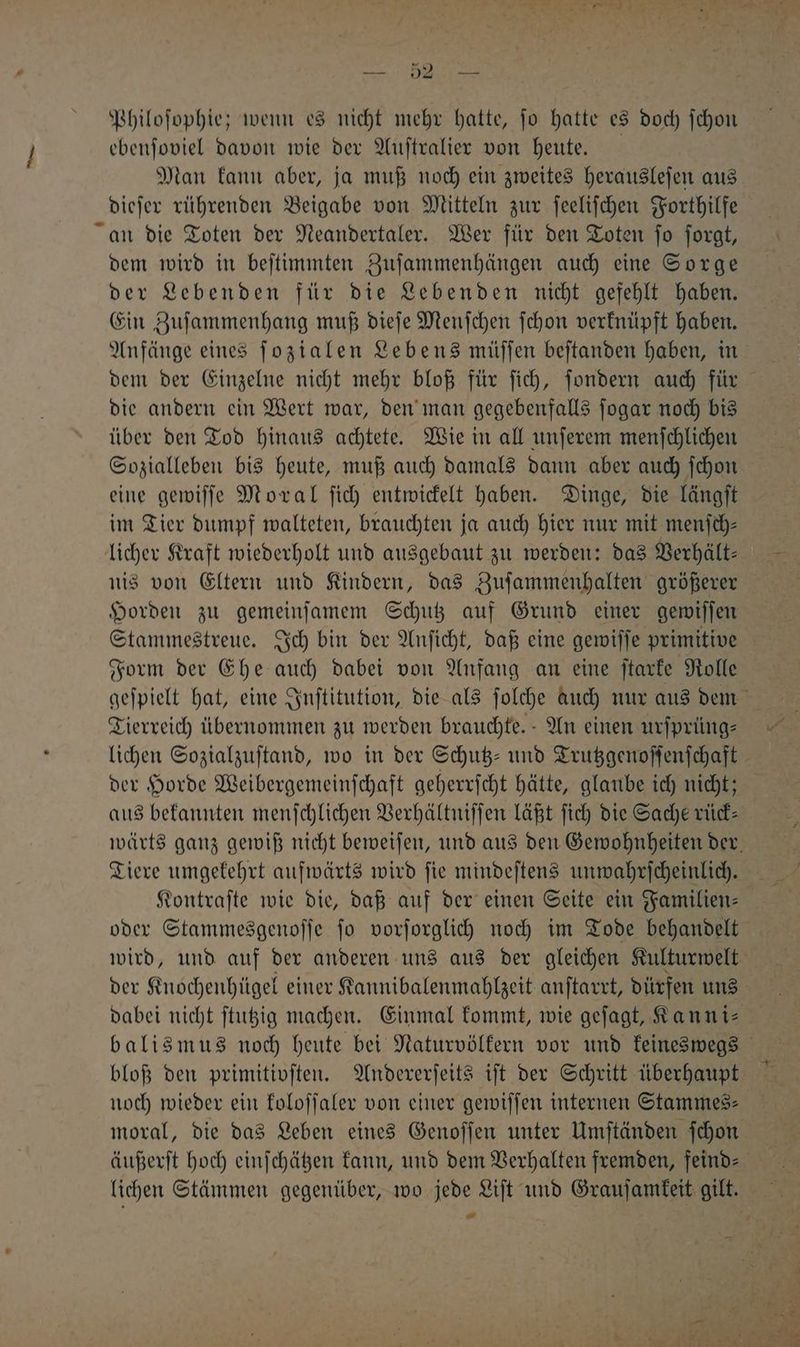Philoſophie; wenn es nicht mehr hatte, ſo hatte es doch ſchon ebenſoviel davon wie der Auſtralier von heute. Man kann aber, ja muß noch ein zweites herausleſen aus dieſer rührenden Beigabe von Mitteln zur ſeeliſchen Forthilfe an die Toten der Neandertaler. Wer für den Toten fo ſorgt, dem wird in beſtimmten Zuſammenhängen auch eine Sorge der Lebenden für die Lebenden nicht gefehlt haben. Ein Zuſammenhang muß dieſe Menſchen ſchon verknüpft haben. Anfänge eines ſozialen Lebens müſſen beſtanden haben, in dem der Einzelne nicht mehr bloß für ſich, ſondern auch für die andern ein Wert war, den man gegebenfalls ſogar noch bis über den Tod hinaus achtete. Wie in all unſerem menſchlichen Sozialleben bis heute, muß auch damals dann aber auch ſchon eine gewiſſe Moral ſich entwickelt haben. Dinge, die längſt im Tier dumpf walteten, brauchten ja auch hier nur mit menſch⸗ licher Kraft wiederholt und ausgebaut zu werden: das Verhält⸗ nis von Eltern und Kindern, das Zuſammenhalten größerer Horden zu gemeinſamem Schutz auf Grund einer gewiſſen Stammestreue. Ich bin der Anſicht, daß eine gewiſſe primitive Form der Ehe auch dabei von Anfang an eine ſtarke Rolle Tierreich übernommen zu werden brauchte. An einen urſprüng⸗ lichen Sozialzuſtand, wo in der Schutz- und Trutzgenoſſenſchaft aus bekannten menſchlichen Verhältniſſen läßt ſich die Sache rück⸗ Tiere umgekehrt aufwärts wird ſie mindeſtens unwahrſcheinlich. Kontraſte wie die, daß auf der einen Seite ein Familien⸗ oder Stammesgenoſſe ſo vorſorglich noch im Tode behandelt dabei nicht ſtutzig machen. Einmal kommt, wie geſagt, Kanni⸗ bloß den primitivſten. Andererſeits iſt der Schritt überhaupt noch wieder ein koloſſaler von einer gewiſſen internen Stammes: moral, die das Leben eines Genoſſen unter Umſtänden ſchon lichen Stämmen gegenüber, wo jede Liſt und Grauſamkeit gilt.