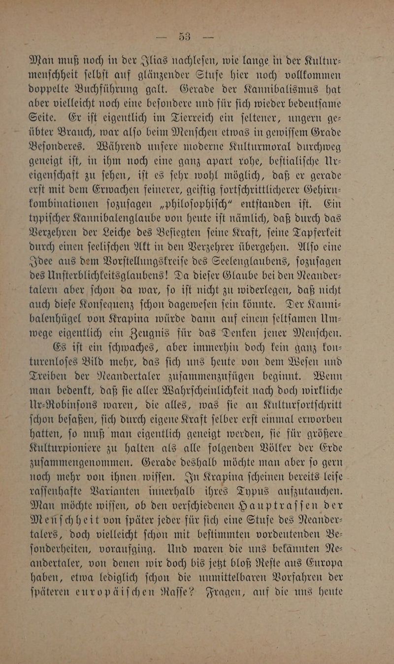 ER ri Man muß noch in der Ilias nachlefen, wie lange in der Kultur: menſchheit ſelbſt auf glänzender Stufe hier noch vollkommen doppelte Buchführung galt. Gerade der Kannibalismus hat aber vielleicht noch eine beſondere und für ſich wieder bedeutſame Seite. Er iſt eigentlich im Tierreich ein ſeltener, ungern ge— übter Brauch, war alſo beim Menſchen etwas in gewiſſem Grade Beſonderes. Während unſere moderne Kulturmoral durchweg geneigt iſt, in ihm noch eine ganz apart rohe, beſtialiſche Ur— eigenſchaft zu ſehen, iſt es ſehr wohl möglich, daß er gerade erſt mit dem Erwachen feinerer, geiſtig fortſchrittlicherer Gehirn— kombinationen ſozuſagen „philoſophiſch“ entſtanden iſt. Ein typiſcher Kannibalenglaube von heute iſt nämlich, daß durch das Verzehren der Leiche des Beſiegten ſeine Kraft, ſeine Tapferkeit durch einen ſeeliſchen Akt in den Verzehrer übergehen. Alſo eine Idee aus dem Vorſtellungskreiſe des Seelenglaubens, ſozuſagen des Unſterblichkeitsglaubens! Da dieſer Glaube bei den Neander— talern aber ſchon da war, ſo iſt nicht zu widerlegen, daß nicht auch dieſe Konſequenz ſchon dageweſen ſein könnte. Der Kanni— balenhügel von Krapina würde dann auf einem ſeltſamen Um— wege eigentlich ein Zeugnis für das Denken jener Menſchen. Es iſt ein ſchwaches, aber immerhin doch kein ganz kon— turenloſes Bild mehr, das ſich uns heute von dem Weſen und Treiben der Neandertaler zuſammenzufügen beginnt. Wenn man bedenkt, daß ſie aller Wahrſcheinlichkeit nach doch wirkliche Ur⸗Robinſons waren, die alles, was ſie an Kulturfortſchritt ſchon beſaßen, ſich durch eigene Kraft ſelber erſt einmal erworben hatten, ſo muß man eigentlich geneigt werden, ſie für größere Kulturpioniere zu halten als alle folgenden Völker der Erde zuſammengenommen. Gerade deshalb möchte man aber ſo gern noch mehr von ihnen wiſſen. In Krapina ſcheinen bereits leiſe raſſenhafte Varianten innerhalb ihres Typus aufzutauchen. Man möchte wiſſen, ob den verſchiedenen Hauptraſſen der Menschheit von ſpäter jeder für ſich eine Stufe des Neander— talers, doch vielleicht ſchon mit beſtimmten vordeutenden Be— ſonderheiten, voraufging. Und waren die uns bekannten Ne— andertaler, von denen wir doch bis jetzt bloß Reſte aus Europa haben, etwa lediglich ſchon die unmittelbaren Vorfahren der ſpäteren europäiſchen Raſſe? Fragen, auf die uns heute