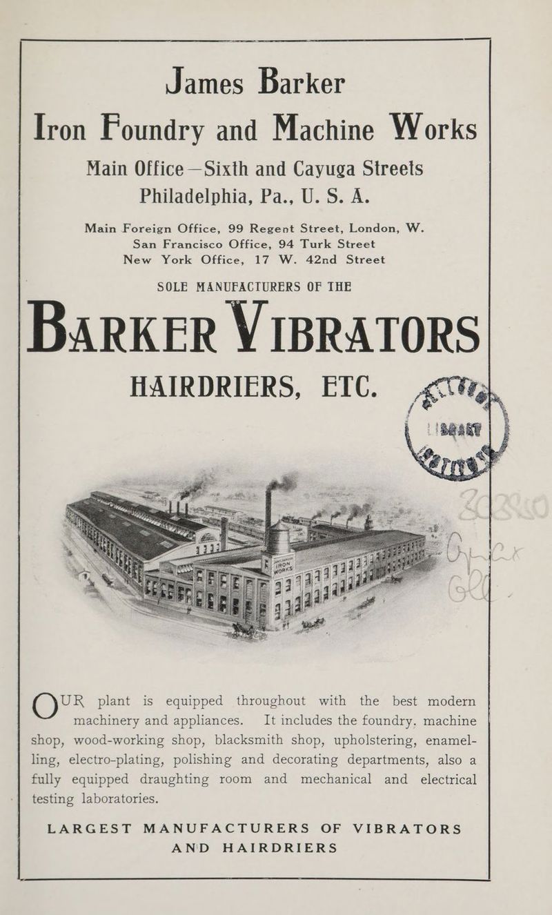 Iron Foundry and Machine Works Main Office —Sixth and Cayuga Streets Philadelphia, Pa., U. S. A. Main Foreign Office, 99 Regent Street, London, W. San Francisco Office, 94 Turk Street New York Office, 17 W. 42nd Street SOLE MANUFACTURERS OF THE ARKER VIBRATORS HAIRDRIERS, ETC. gc0¥h, BRANT UR plant is equipped throughout with the best modern machinery and appliances. It includes the foundry, machine shop, wood-working shop, blacksmith shop, upholstering, enamel- ling, electro-plating, polishing and decorating departments, also a fully equipped draughting room and mechanical and electrical testing laboratories. LARGEST MANUFACTURERS OF VIBRATORS AND HAIRDRIERS