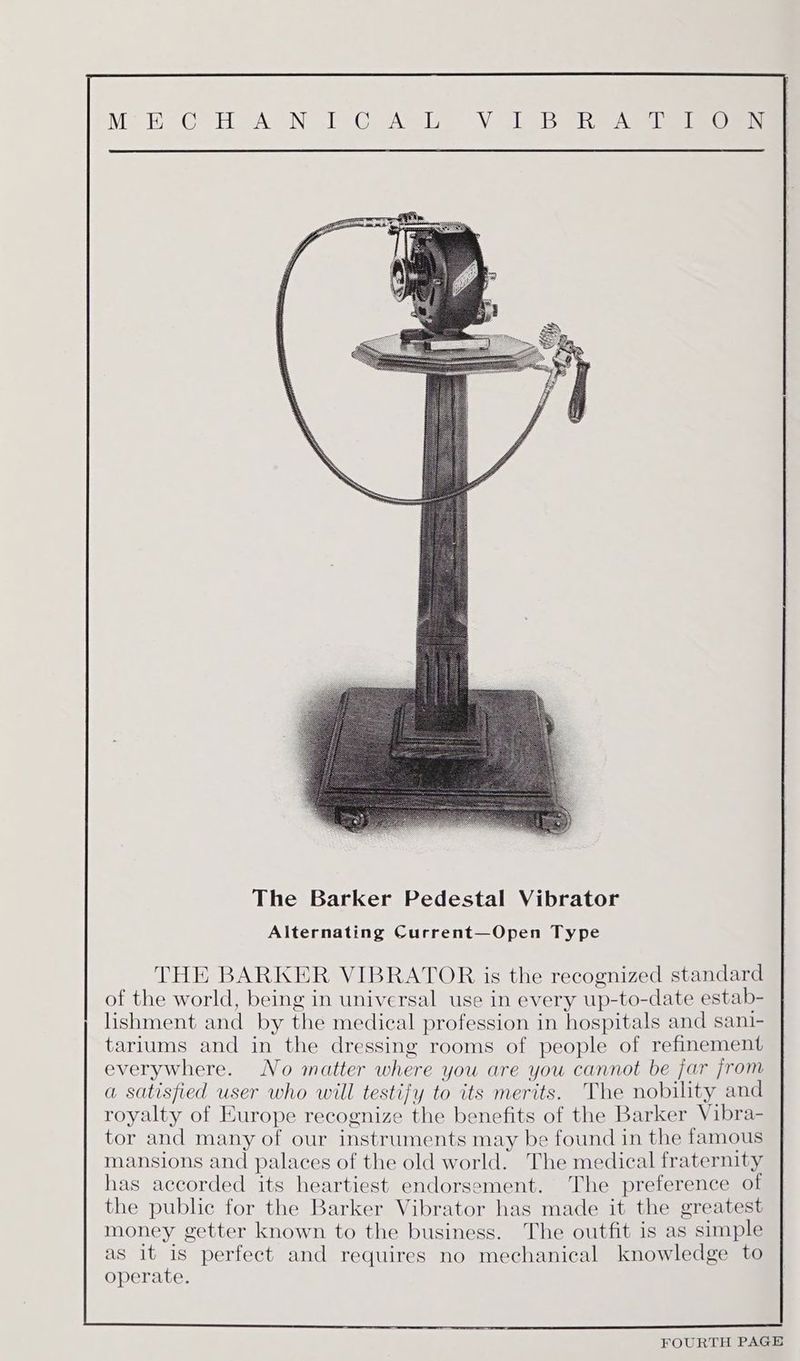 The Barker Pedestal Vibrator Alternating Current—Open Type THE BARKER VIBRATOR is the recognized standard of the world, being in universal use in every up-to-date estab- lishment and by che medical profession in hospitals and sani- tariums and in the dressing rooms of people of refinement everywhere. No matter w here you are you cannot be jar from a satisfied user who will testijy to its merits. ‘The nobility and royalty of Europe recognize the benefits of the Barker Vibra- tor and many of our instruments may be found in the famous mansions and palaces of the old world. The medical fraternity has accorded its heartiest endorsement. The preference of the public for the Barker Vibrator has made it the greatest money getter known to the business. The outfit is as simple as it is perfect and requires no mechanical knowledge to operate.