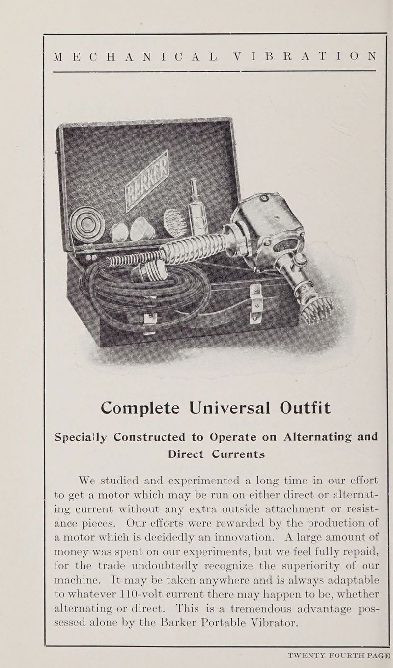Complete Universal Outfit Speciaily Constructed to Operate on Alternating and Direct Currents We studied and experimented a long time in our effort to get a motor which may be run on either direct or alternat- ing current without any extra outside attachment or resist- ance pieces. Our efforts were rewarded by the production of a motor which is decidedly an innovation. <A large amount of money was spent on our experiments, but we feel fully repaid, for the trade undoubtedly recognize the superiority of our machine. It may be taken anywhere and is always adaptable to whatever 110-volt current there may happen to be, whether alternating or direct. This is a tremendous advantage pos- sessed alone by the Barker Portable Vibrator.