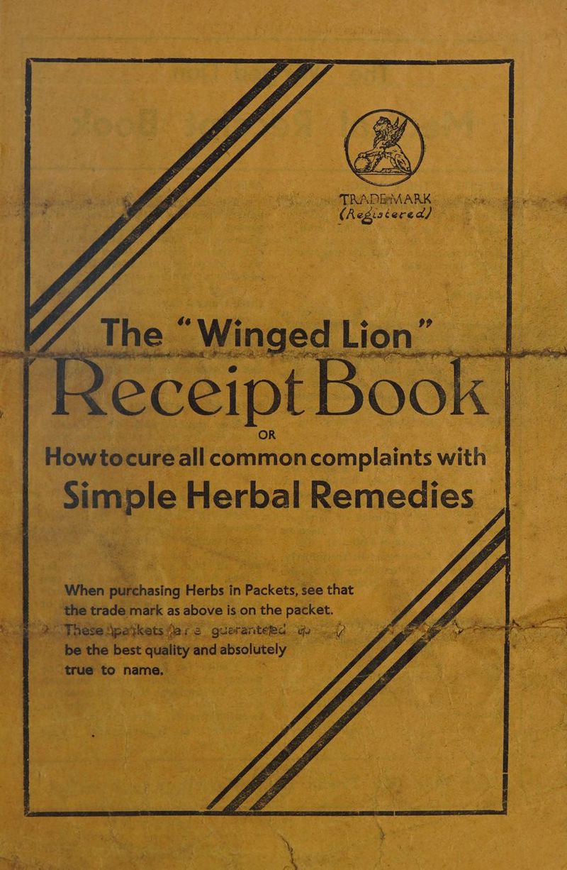 TRADEM ARK CR esis tered) The “Winged Lion” rR eceipt Book. Howtocureall commoncomplaints with | Simple Herbal Remedies pares When purchasing Herbs in Packets, see that ___ the trade mark as above is on the packet. “ @ 2. These Spatkets fare gueranteea yy. 47 be the best quality and absolutely true to name. , sf ; ™ , * y 4