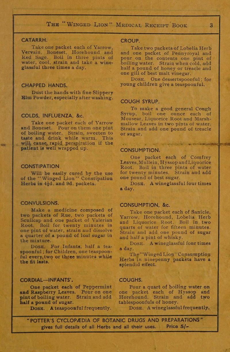 | aa CATARRH. Vervain, Boneset, Horehound and Red Sage. Boil in three pints of water, cool, strain and take a wine- gissetal three times a day. CHAPPED. HANDS. Dust the hands with fine Slippery _ Kim Powder, especially after washing. COLDS, INFLUENZA, &c. Take one packet each of Yarrow and Boneset. Pour on them one pint of boiling water. Strain, sweeten to taste and drink while warm. This patient is well wrapped up. CONSTIPATION _ . ¥ ‘Will be easily cured by the use Herbs in 43d. and 9d. packets, CONVULSIONS. by Make a medicine Bonk posed of | two packets of Rue, two packets of _Sculleap and one packet of. Valerian” Root. Boil for tw aty one pint of water, s a quarter of a pound the mixture. pee » oe DOSER: For Infan ‘a- spoonful ; for Children, one teaspoon- |. ful every,two or three euantss, wh eC . the fit lasts. \ ree ays wate ee S28. 3: a3 : CORDIAL—INFANT oe One packet each of. Peppermint | a Ceadisnverty Leaves. Pour on on |. pint of boiling water. Strain and add | halfa pound of sugar. vigeee { ——*Dosx. _ Ateaspoonful preee at “ah SP = (ya EEE CROUP., Take two packets of Lobelia Herb and one packet of Pennyroyal and pour on the contents one pint of boiling water. Strain when cold, add half a pound of honey or treacle and one gill of best malt vinegar. COUGH SYRUP. Syrup, boil one ounce each of Mousear, Liquorice Root and Marsh- mallow Leaves in two pints of water. or sugar. i Po in Ng at, Berton Oa vad ete Rs ae CONSUMPTION, : x One packet each of bites Root. Boil in three pints of water for twenty minutes. Strain and add one pound of best sugar. Doss. Awineglassful four times a day. . and Liquorice. Root. Boil in two Strain and add one pound of Sagas Dose. A wine glassful four times ® : r “4 % * ot } J ‘ . 2 ‘on ee ofe packet each of Hyssop and Horehound. Strain and add two — Price” 5/- '- Sh ary :. a