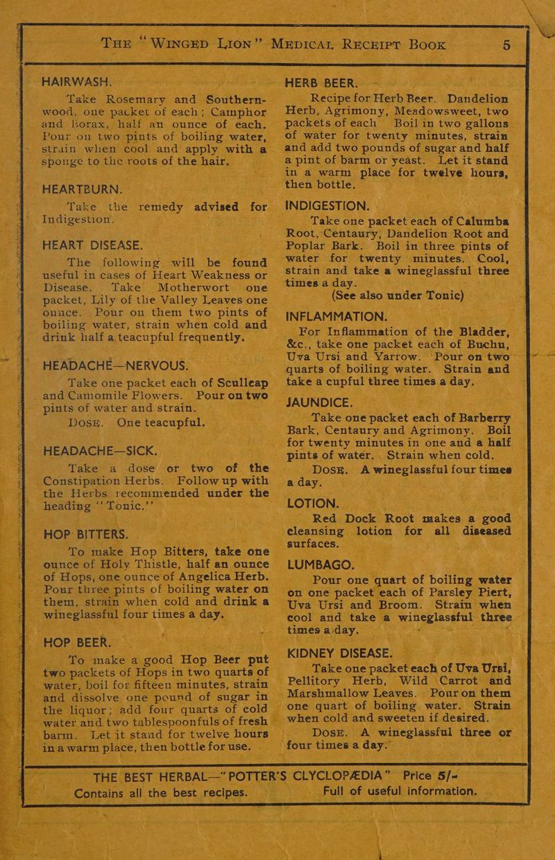 o Take naan aiid: Bower: | wood, one packet of each; Camphor HEARTBURN. Take the remedy advised for. Indigestion. po vs HEART DISEASE. The following will be found useful in cases of Heart Weakness or Disease. ‘Take Motherwort one packet, Lily of the Valley Leaves one ounce. Pour on them two pints of. boiling water, strain when cold and drink half a teacupful ce eaeA : HEADACHE—NERVOUS. Take one packet each of Sculleap and Camomile Flowers. Pourontwo “pints of water and strain. Dose. One es a Anni HEADACHE— -SICK. Take a dose or two of the Constipation Herbs. Follow up with ‘the Herbs recommended under rie Hendieg * ee HOP BITTERS. Mer , To make Hop ‘Bitters, fie one ounce of Holy Thistle, ‘half an ounce : ed aoe one ounce of rangsteet Herb. 2} PAMES 3 ood Hag. Beer Cont ‘ops in two quarts of | il for fifteen’ minutes, strain one pound of ‘sugar in - add four quarts of cold wo tablespoonfuls of fresh et its see rey twelve hours - HERB BEER. _ Recipe for Herb Beer. Dandelion. - packets of each Boil in two gallons of water for twenty minutes, strain and add two pounds of ¢ sugar and half a pint. of barm or yeast. Let it stand — in a warm place_ for relve Hours. a ty Take one packet each Bi Cahenbe Root, ‘Centaury; Dandelion Root and Poplar Bark. Boil in three pints of | water for twenty minutes. Cool, strain and take a wineglassful three times a day. (See also under Tonic) INFLAM MATION. For Inflammation of the Bladder, &c., take one packet each of Buchu, Cae quarts of boiling water. Strain and take a cupful three times a ‘May. Ne” i - Take one ‘packet me “of narberts Bark, Centaury and Agrimony. Boil _ for twenty minutes in one and a half — pints of water. Strain whencold. Dosk. A wineglassful four times -§ -aday. — ‘ ; LOTION. i? Red Dock Root aeaken a good : cleansing lotion for all diseased a _ surfaces. ; _ LUMBAGO. — Pour one quart of boiling x water te oa a ear bats ake a wineglassfal ‘three times a day. ae ‘ Bree. ; ay Sr? 3 te: i q le i KIDNEY DISEASE. . . Take one packet each of Uva Ursi, 4 Pellitory Herb, Wild ‘Carrot and - Pour on them one quart of boiling. water. ‘Strain | pewter cold and. sweeten if desired. Z Dose. A wineglassfal three or ieee. times a day. Ate WN ¥ is
