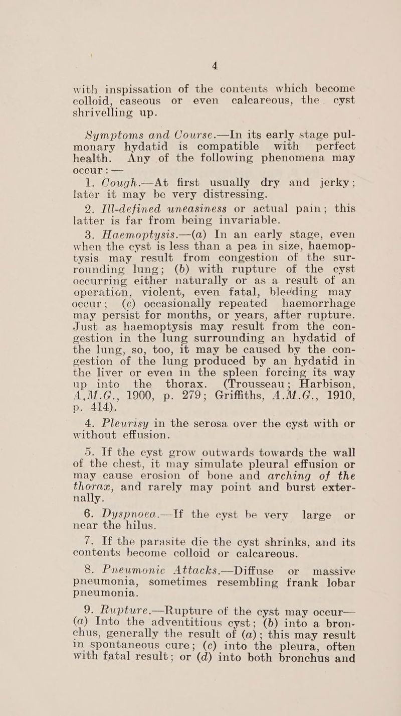 with inspissation of the contents which become colloid, caseous or even calcareous, the cyst shrivelling up. Symptoms and Course.—In its early stage pul- monary hydatid is compatible with perfect health. Any of the following phenomena may occur : -— 1. Cough.—At first usually dry and jerky; later 1t may be very distressing. 2. Ill-defined wneasiness or actual pain; this latter is far from being invariable. 3. Haemoptysis.—(a) In an early stage, even when the cyst is less than a pea in size, haemop- tysis may result from congestion of the sur- rounding lung; (6) with rupture of the cyst occurring either naturally or as a result of an operation, violent, even fatal, bleeding may occur; (c) occasionally repeated haemorrhage may persist for months, or years, after rupture. Just as haemoptysis may result from the con- gestion in the lung surrounding an hydatid of the lung, so, too, it may be caused by the con- gestion of the lung produced by an hydatid in the liver or even in the spleen forcing its way up into the thorax. (Trousseau; Harbison, A,M.G., 1900, p. 279; Griffiths, A.M.G., 1910, p. 414). 4. Plewrisy in the serosa over the cyst with or without effusion. 5. If the cyst grow outwards towards the wall of the chest, it may simulate pleural effusion or may cause erosion of bone and arching of the arse and rarely may point and burst exter- nally. 6. Dyspnoea.—lf the cyst be very large or near the hilus. 7. If the parasite die the cyst shrinks, and its contents become colloid or calcareous. 8. Pneumonic Attacks.—Diffuse or massive pneumonia, sometimes resembling frank lobar pneumonia. 9. Rupture.—Rupture of the cyst may occur— (a) Into the adventitious cyst; (b) into a bron- chus, generally the result of (a); this may result In spontaneous cure; (c) into the pleura, often with fatal result; or (d) into both bronchus and