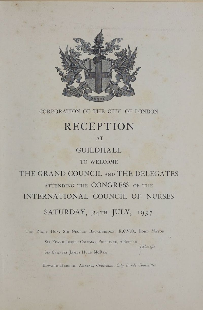 CORPORATION OF THE.CITY OF LONDON RECEPTION AT GUITD HALE TO WELCOME THE GRAND COUNCIL anp ‘THE DELEGATES ATTENDING THE CONGRESS oF THE INTERNATIONAL COUNCIL OF NURSES SATURDAY, 24TH JULY, 1937 Tue Ricut Hon. Sir Grorce Broapsripce, K.C.V.O., Lorp Mayor Str Frank Joseru CoLreman Poxzirzer, Alderman \ Sheriffs | Sir Cuartes James Hucu McRea J Epwarp Hersert Anninc, Chairman, City Lands Committee