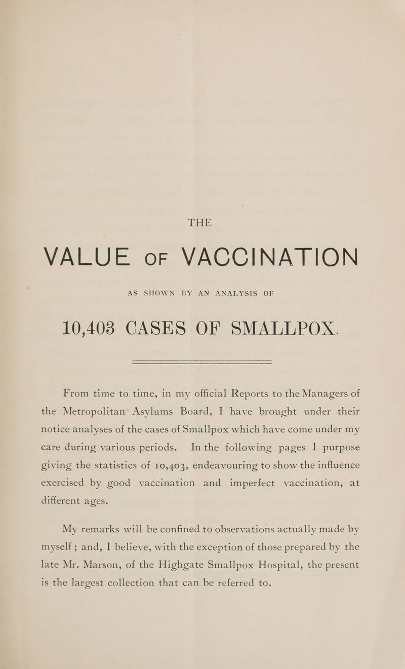 ‘DESE: VALUE oF VACCINATION AS SHOWN BY AN ANALYSIS OF 10,4038 CASES OF SMALLPOX. From time to time, in my official Reports to the Managers of the Metropolitan: Asylums Board, I have brought under their notice analyses of the cases of Smallpox which have come under my care during various periods. Inthe following pages I purpose giving the statistics of 10,403, endeavouring to show the influence exercised by good vaccination and imperfect vaccination, at different ages. My remarks will be confined to observations actually made by myself ; and, I believe, with the exception of those prepared by the late Mr. Marson, of the Highgate Smallpox Hospital, the present is the largest collection that can be referred to.