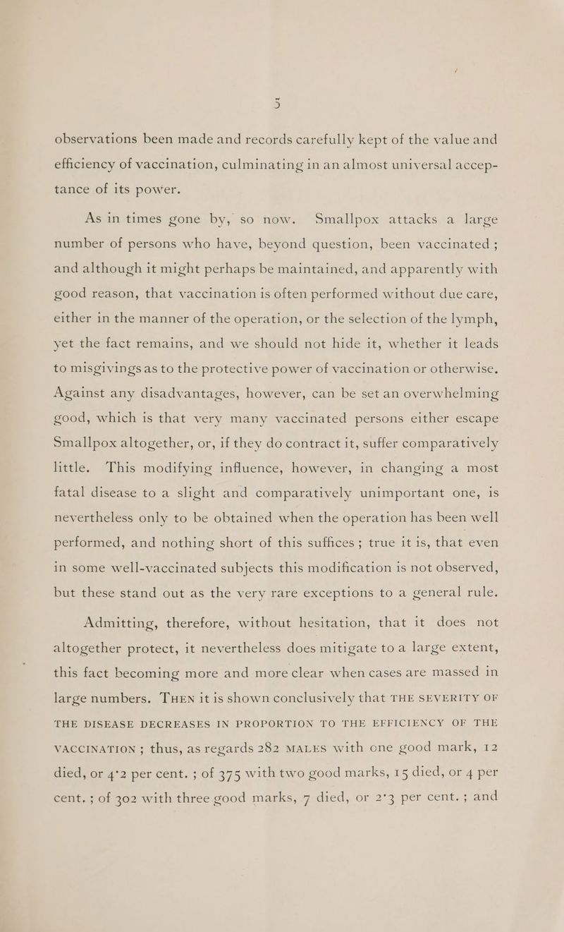 observations been made and records carefully kept of the value and efficiency of vaccination, culminating in an almost universal accep- tance of its power. As in times gone by, so now. Smallpox attacks a large g number of persons who have, beyond question, been vaccinated ; and although it might perhaps be maintained, and apparently with good reason, that vaccination is often performed without due care, either in the manner of the operation, or the selection of the lymph, yet the fact remains, and we should not hide it, whether it leads to misgivings as to the protective power of vaccination or otherwise. Against any disadvantages, however, can be set an overwhelming good, which is that very many vaccinated persons either escape Smallpox altogether, or, if they do contract it, suffer comparatively little. This modifying influence, however, in changing a most fatal disease to a slight and comparatively unimportant one, is nevertheless only to be obtained when the operation has been well performed, and nothing short of this suffices ; true it 1s, that even in some well-vaccinated subjects this modification is not observed, but these stand out as the very rare exceptions to a general rule. Admitting, therefore, without hesitation, that it does not altogether protect, it nevertheless does mitigate toa large extent, this fact becoming more and more clear when cases are massed in large numbers. THEN it is shown conclusively that THE SEVERITY OF THE DISEASE DECREASES IN PROPORTION TO THE EFFICIENCY OF THE VACCINATION ; thus, as regards 282 MALES with one good mark,..12 died, or 4°2 per cent. ; of 375 with two good marks, 15 died, or 4 per cent. ; of 302 with three good marks, 7 died, or 2°3 per cent. ; and