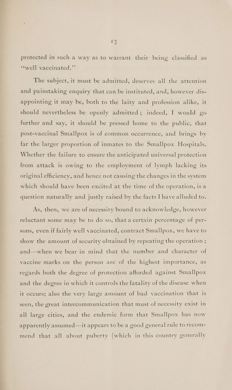 protected in such a way as to warrant their being classified as ‘twell vaccinated.’’ The subject, it must be admitted, deserves all the attention and painstaking enquiry that can be instituted, and, however dis- appointing it may be, both to the laity and profession alike, it should nevertheless be openly admitted; indeed, I would go further and say, it should be pressed home to the public, that post-vaccinal Smallpox is of common occurrence, and brings by far the larger proportion of inmates to the Smallpox Hospitals. Whether the failure to ensure the anticipated universal protection from attack is owing to the employment of lymph lacking its original efficiency, and hence not causing the changes in the system which should have been excited at the time of the operation, isa question naturally and justly raised by the facts I have alluded to. As, then, we are of necessity bound to acknowledge, however reluctant some may be to do so, that a certain percentage of per- sons, even if fairly well vaccinated, contract Smallpox, we have to show the amount of security obtained by repeating the operation ; and—when we bear in mind that the number and character of vaccine marks on the person are of the highest importance, as regards both the degree of protection afforded against Smallpox and the degree in which it controls the fatality of the disease when it occurs; also the very large amount of bad vaccination that iS seen, the great intercommunication that must of necessity exist in all large cities, and the endemic form that Smallpox has now apparently assumed—it appears to be a good general rule to recom- mend that all about puberty [which in this country generally