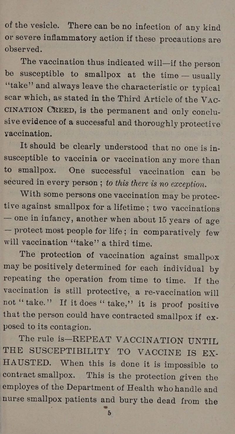 or severe inflammatory action if these precautions are observed. The vaccination thus indicated will—if the person be susceptible to smallpox at the time — usually ‘‘take’’ and always leave the characteristic or typical scar which, as stated in the Third Article of the Vac- CINATION CREED, is the permanent and only conclu- sive evidence of a successful and thoroughly protective vaccination. It should be clearly understood that no one is in- susceptible to vaccinia or vaccination any more than to smallpox. One successful vaccination can be secured in every person ; to this there is no exception. With some persons one vaccination may be protec- tive against smallpox for a lifetime; two vaccinations — one in infancy, another when about 15 years of age — protect most people for life; in comparatively few will vaccination ‘“‘take”’ a third time. The protection of vaccination against smallpox may be positively determined for each individual by repeating the operation from time to time. If the vaccination is still protective, a re-vaccination will not “‘take.’? If it does ‘“ take,’’ it is proof positive that the person could have contracted smallpox if ex- posed to its contagion. The rule is—REPEAT VACCINATION UNTIL THE SUSCEPTIBILITY TO VACCINE IS Ex- HAUSTED. When this is done it is impossible to contract smallpox. This is the protection given the employes of the Department of Health who handle and nurse smallpox patients and bury the dead from the 5