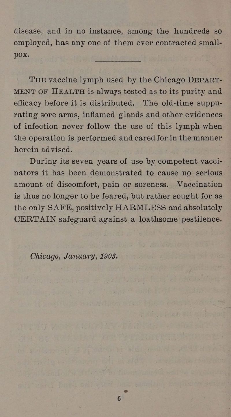 employed, has any one of them ever contracted small- pox. THE vaccine lymph used by the Chicago DEPART- MENT OF HEALTH is always tested as to its purity and efficacy before it is distributed. The old-time suppu- rating sore arms, inflamed glands and other evidences of infection never follow the use of this lymph when the operation is performed and cared for in the manner herein advised. During its seven years of use by competent vacci- nators it has been demonstrated to cause no serious amount of discomfort, pain or soreness. Vaccination is thus no longer to be feared, but rather sought for as the only SAFE, positively HARMLESS and absolutely CERTAIN safeguard against a loathsome pestilence.