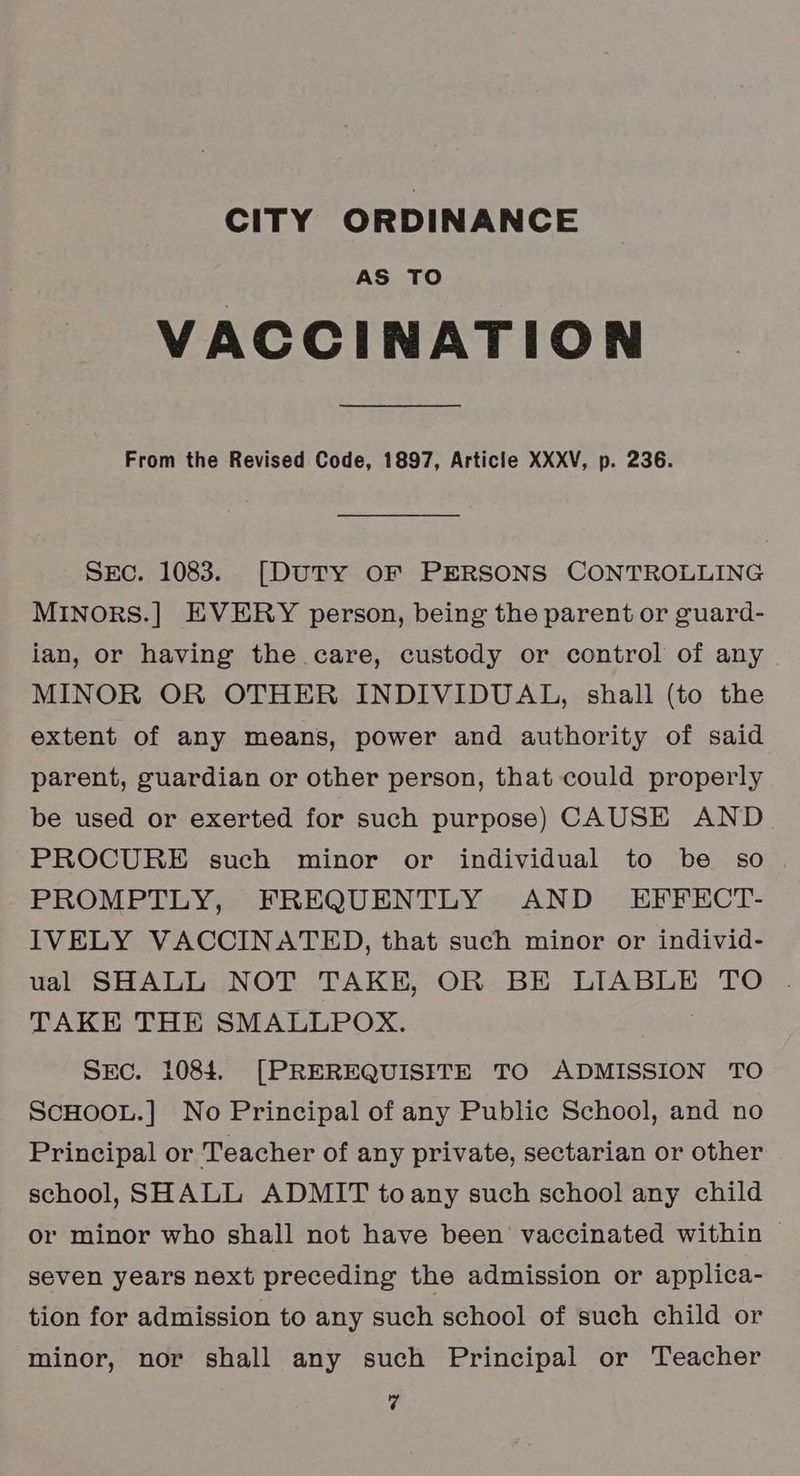 CITY ORDINANCE AS TO VACCINATION From the Revised Code, 1897, Article XXXV, p. 236. Sec. 1083. [DUTY OF PERSONS CONTROLLING MINORS.] EVERY person, being the parent or guard- ian, or having the care, custody or control of any MINOR OR OTHER INDIVIDUAL, shall (to the extent of any means, power and authority of said parent, guardian or other person, that could properly be used or exerted for such purpose) CAUSE AND PROCURE such minor or individual to be so PROMPTLY, FREQUENTLY AND EFFECT- IVELY VACCINATED, that such minor or individ- ual SHALL NOT TAKE, OR BE LIABLE TO TAKE THE SMALLPOX. SEc. 1084. [PREREQUISITE TO ADMISSION TO ScHOOL.] No Principal of any Public School, and no Principal or Teacher of any private, sectarian or other school, SHALL ADMIT toany such school any child or minor who shall not have been vaccinated within seven years next preceding the admission or applica- tion for admission to any such school of such child or minor, nor shall any such Principal or Teacher