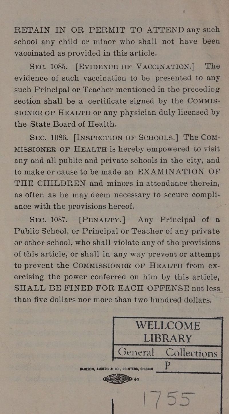RETAIN IN OR PERMIT TO ATTEND any such school any child or minor who shall not have been vaccinated as provided in this article. SEC. 1085. [EVIDENCE OF VACCINATION.] The evidence of such vaccination to be presented to any such Principal or Teacher mentioned in the preceding section shall be a certificate signed by the CoMMIS- SIONER OF HEALTH or any physician duly licensed by the State Board of Health. SEc. 1086. [INSPECTION OF SCHOOLS.|] The COoM- MISSIONER OF HEALTH is hereby empowered to visit any and all public and private schools in the city, and to make or cause to be made an EXAMINATION OF THE CHILDREN and minors in attendance therein, as often as he may deem necessary to secure compli- ance with the provisions hereof. Src. 1087. [PENALTY.] Any Principal of a Public School, or Principal or Teacher of any private or other school, who shall violate any of the provisions of this article, or shall in any way prevent or attempt to prevent the COMMISSIONER OF HEALTH from ex- ercising the power conferred on him by this article, SHALL BE FINED FOR EACH OFFENSE not less than five dollars nor more than two hundred dollars. WELLCOME __ LIBRARY GAMERON, AMBERG &amp; CO., PRINTERS, CHiCAGO