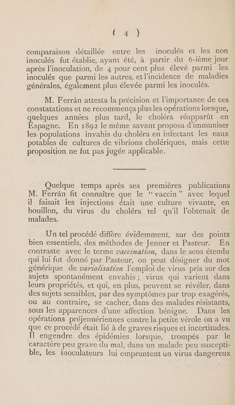 (520) comparaison détaillée entre les inoculés et les non inoculés fut établie, ayant été, à partir du 6-ième jour après l’inoculation, de 4 pour cent plus élevé parmi les inoculés que parmi les autres, et l'incidence de maladies générales, également plus élevée parmi les inoculés. M. Ferrân attesta la précision et l'importance de ces constatations et ne recommença plus les opérations lorsque, quelques années plus tard, le choléra réapparût en Espagne. En 1892 le même savant proposa d'immuniser les populations invahis du choléra en infectant les eaux potables de cultures de vibrions cholériques, mais cette proposition ne fut pas jugée applicable. Quelque temps après ses premières publications M. Ferrän fit connaître que le “vaccin” avec lequel il faisait les injections était une culture vivante, en bouillon, du virus du choléra tel qu’il l’obtenait de malades. Un tel procédé diffère évidemment, sur des points bien essentiels, des méthodes de Jenner et Pasteur. En contraste avec le terme vaccination, dans le sens étendu qui lui fut donné par Pasteur, on peut désigner du mot générique de vartohsation l'emploi de virus pris sur des sujets spontanément envahis; virus qui varient dans leurs propriétés, et qui, en plus, peuvent se révéler, dans des sujets sensibles, par des symptômes par trop exagérés, ou au contraire, se cacher, dans des malades résistants, sous les apparences d’une affection bénigne. Dans les opérations préjennériennes contre la petite vérole on a vu que ce procédé était lié à de graves risques et incertitudes. Il engendre des épidémies lorsque, trompés par le caractère peu grave du mal, dans un malade peu suscepti- ble, les inoculateurs lui empruntent un virus dangereux