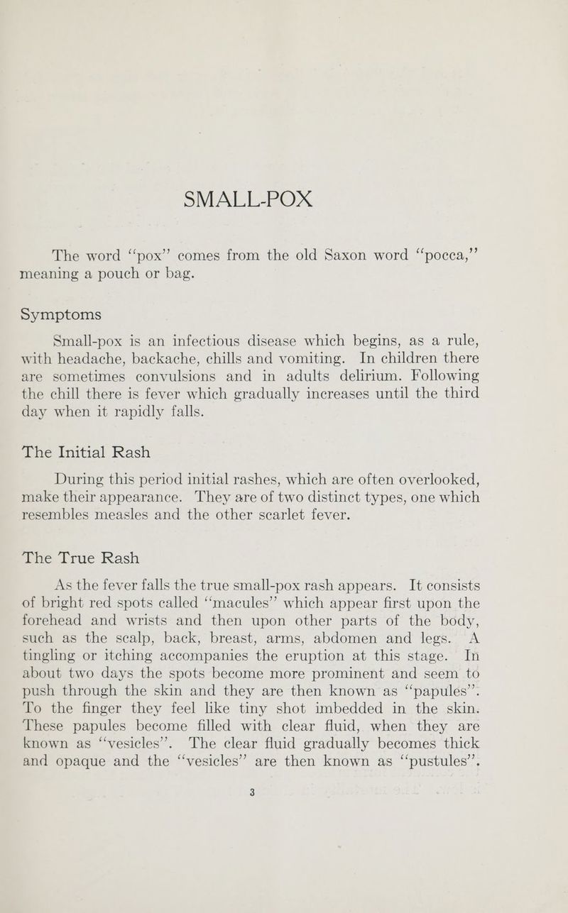 The word “pox”? comes from the old Saxon word ‘‘pocca,”’ meaning a pouch or bag. Symptoms Small-pox is an infectious disease which begins, as a rule, with headache, backache, chills and vomiting. In children there are sometimes convulsions and in adults delirium. Following the chill there is fever which gradually increases until the third day when it rapidly falls. The Initial Rash During this period initial rashes, which are often overlooked, make their appearance. They are of two distinct types, one which resembles measles and the other scarlet fever. The True Rash As the fever falls the true small-pox rash appears. It consists of bright red spots called ‘‘macules” which appear first upon the forehead and wrists and then upon other parts of the body, such as the scalp, back, breast, arms, abdomen and legs. A tingling or itching accompanies the eruption at this stage. In about two days the spots become more prominent and seem to push through the skin and they are then known as “papules’’. To the finger they feel like tiny shot imbedded in the skin. These papules become filled with clear fluid, when they are known as “‘vesicles”. The clear fluid gradually becomes thick and opaque and the “vesicles” are then known as ‘“‘pustules’’.