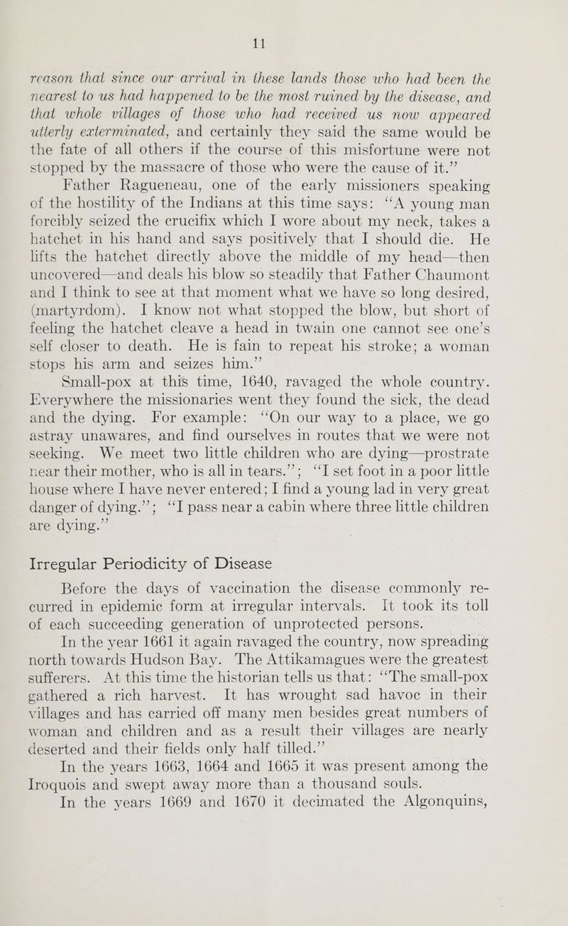 reason that since our arrival in these lands those who had been the nearest to us had happened to be the most ruined by the disease, and that whole villages of those who had received us now appeared ullerly exterminated, and certainly they said the same would be the fate of all others if the course of this misfortune were not stopped by the massacre of those who were the cause of it.” Father Ragueneau, one of the early missioners speaking of the hostility of the Indians at this time says: ‘“‘A young man forcibly seized the crucifix which I wore about my neck, takes a hatchet in his hand and says positively that I should die. He lifts the hatchet directly above the middle of my head—then uncovered—and deals his blow so steadily that Father Chaumont and I think to see at that moment what we have so long desired, (martyrdom). I know not what stopped the blow, but short of feeling the hatchet cleave a head in twain one cannot see one’s self closer to death. He is fain to repeat his stroke; a woman stops his arm and seizes him.” Small-pox at this time, 1640, ravaged the whole country. Everywhere the missionaries went they found the sick, the dead and the dying. For example: ‘On our way to a place, we go astray unawares, and find ourselves in routes that we were not seeking. We meet two little children who are dying—prostrate near their mother, who is all in tears.’”’; “‘I set foot in a poor little house where I have never entered; I find a young lad in very great danger of dying.”’; ‘‘I pass near a cabin where three little children are dying.” Irregular Periodicity of Disease Before the days of vaccination the disease commonly re- curred in epidemic form at irregular intervals. It took its toll of each succeeding generation of unprotected persons. In the year 1661 it again ravaged the country, now spreading north towards Hudson Bay. The Attikamagues were the greatest sufferers. At this time the historian tells us that: “The small-pox cathered a rich harvest. It has wrought sad havoc in their villages and has carried off many men besides great numbers of woman and children and as a result their villages are nearly deserted and their fields only half tilled.” In the years 1663, 1664 and 1665 it was present among the Iroquois and swept away more than a thousand souls. In the years 1669 and 1670 it decimated the Algonquins,