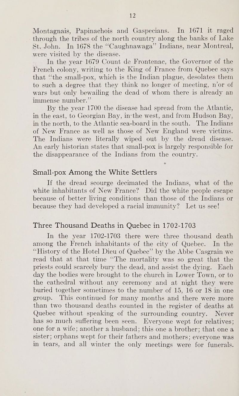 Montagnais, Papinachois and Gaspecians. In 1671 it raged through the tribes of the north country along the banks of Lake St. John. In 1678 the “Caughnawaga” Indians, near Montreal, were visited by the disease. In the year 1679 Count de Frontenac, the Governor of the French colony, writing to the King of France from Quebec says that ‘‘the small-pox, which is the Indian plague, desolates them to such a degree that they think no longer of meeting, n’or of wars but only bewailing the dead of whom there is already an immense number.” By the year 1700 the disease had spread from the Atlantic, in the east, to Georgian Bay, inthe west, and from Hudson Bay, in the north, to the Atlantic sea-board in the south. The Indians of New France as well as those of New England were victims. The Indians were literally wiped out by the dread disease. An early historian states that small-pox is largely responsible for the disappearance of the Indians from the country. Small-pox Among the White Settlers If the dread scourge decimated the Indians, what of the white inhabitants of New France? Did the white people escape because of better living conditions than those of the Indians or because they had developed a racial immunity? Let us see! Three Thousand Deaths in Quebec in 1702-1703 In the year 1702-1703 there were three thousand death among the French inhabitants of the city of Quebec. In the “History of the Hotel Dieu of Quebec” by the Abbe Casgrain we read that at that time ‘‘The mortality was so great that the priests could scarcely bury the dead, and assist the dying. Each day the bodies were brought to the church in Lower Town, or to the cathedral without any ceremony and at night they were buried together sometimes to the number of 15, 16 or 18 in one group. ‘This continued for many months and there were more than two thousand deaths counted in the register of deaths at Quebec without speaking of the surrounding country. Never has so much suffering been seen. Everyone wept for relatives; one for a wife; another a husband; this one a brother; that one a sister; orphans wept for their fathers and mothers; everyone was in tears, and all winter the only meetings were for funerals.