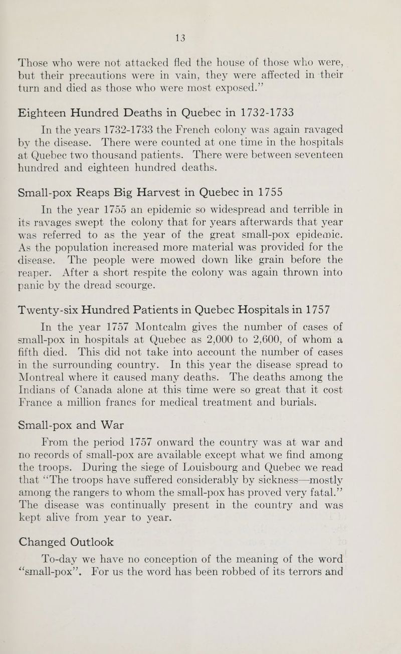 Those who were not attacked fled the house of those who were, but their precautions were in vain, they were affected in their turn and died as those who were most exposed.” Eighteen Hundred Deaths in Quebec in 1732-1733 In the years 1732-1733 the French colony was again ravaged by the disease. There were counted at one time in the hospitals at Quebec two thousand patients. There were between seventeen hundred and eighteen hundred deaths. Small-pox Reaps Big Harvest in Quebec 1n 1755 In the year 1755 an epidemic so widespread and terrible in its ravages swept the colony that for years afterwards that year was referred to as the year of the great small-pox epidemic. As the population increased more material was provided for the disease. The people were mowed down like grain before the reaper. After a short respite the colony was again thrown into panic by the dread scourge. Twenty-six Hundred Patients in Quebec Hospitals in 1757 In the year 1757 Montcalm gives the number of cases of small-pox in hospitals at Quebec as 2,000 to 2,600, of whom a fifth died. This did not take into account the number of cases in the surrounding country. In this year the disease spread to Montreal where it caused many deaths. The deaths among the Indians of Canada alone at this time were so great that it cost France a million frances for medical treatment and burials. Small-pox and War From the period 1757 onward the country was at war and no records of small-pox are available except what we find among the troops. During the siege of Louisbourg and Quebec we read that ‘‘The troops have suffered considerably by sickness—mostly among the rangers to whom the small-pox has proved very fatal.” The disease was continually present in the country and was kept alive from year to year. Changed Outlook To-day we have no conception of the meaning of the word *“‘small-pox’”’. For us the word has been robbed of its terrors and