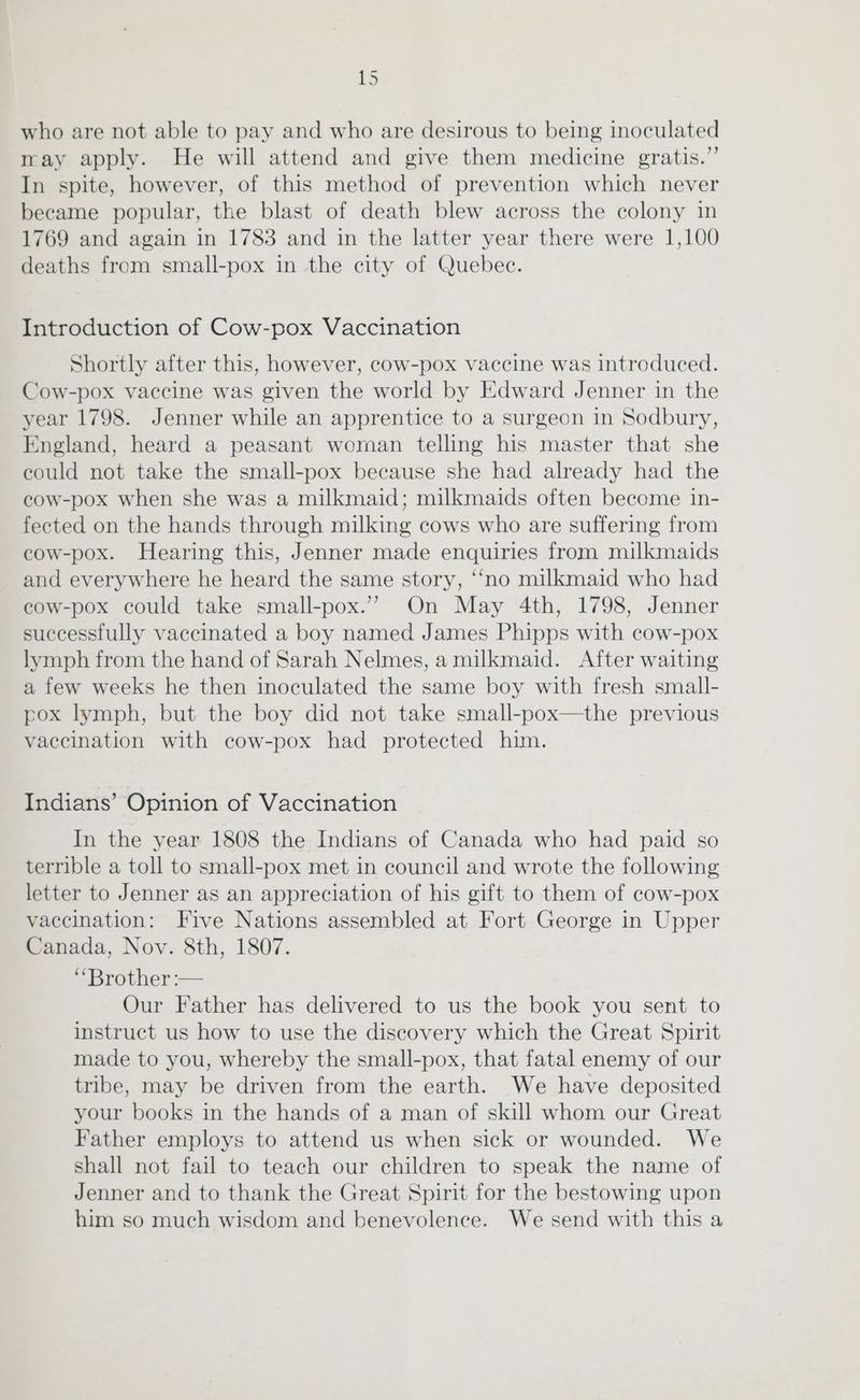 who are not able to pay and who are desirous to being inoculated may apply. He will attend and give them medicine gratis.”’ In spite, however, of this method of prevention which never became popular, the blast of death blew across the colony in 1769 and again in 1783 and in the latter year there were 1,100 deaths from small-pox in the city of Quebec. Introduction of Cow-pox Vaccination Shortly after this, however, cow-pox vaccine was introduced. Cow-pox vaccine was given the world by Edward Jenner in the year 1798. Jenner while an apprentice to a surgeon in Sodbury, England, heard a peasant woman telling his master that she could not take the small-pox because she had already had the cow-pox when she was a milkmaid; milkmaids often become in- fected on the hands through milking cows who are suffering from cow-pox. Hearing this, Jenner made enquiries from milkmaids and everywhere he heard the same story, “no milkmaid who had cow-pox could take small-pox.”’ On May 4th, 1798, Jenner successfully vaccinated a boy named James Phipps with cow-pox lymph from the hand of Sarah Nelmes, amilkmaid. After waiting a few weeks he then inoculated the same boy with fresh small- pox lymph, but the boy did not take small-pox—the previous vaccination with cow-pox had protected him. Indians’ Opinion of Vaccination In the year 1808 the Indians of Canada who had paid so terrible a toll to small-pox met in council and wrote the following letter to Jenner as an appreciation of his gift to them of cow-pox vaccination: Five Nations assembled at Fort George in Upper Canada, Nov. 8th, 1807. “Brother :— Our Father has delivered to us the book you sent to instruct us how to use the discovery which the Great Spirit made to you, whereby the small-pox, that fatal enemy of our tribe, may be driven from the earth. We have deposited your books in the hands of a man of skill whom our Great Father employs to attend us when sick or wounded. We shall not fail to teach our children to speak the name of Jenner and to thank the Great Spirit for the bestowing upon him so much wisdom and benevolence. We send with this a