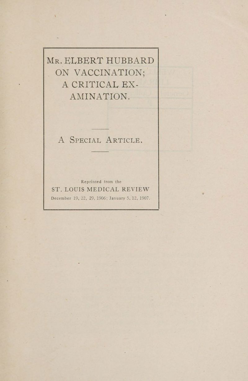 Mr. ELBERT HUBBARD ON VACCINATION; A&amp;A CRITICAL.EX. AMINATION. A SPECIAL ARTICLE, Reprinted from the ST. LOUIS MEDICAL REVIEW December 19, 22, 29, 1906; January 5, 12, 1907.