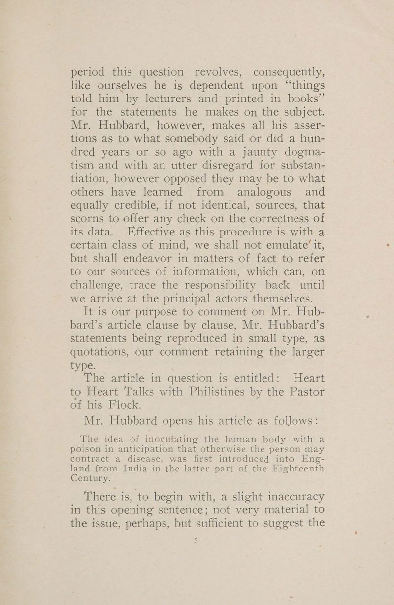 period this question revolves, consequently, like ourselves he is dependent upon “things told him by lecturers and printed in books” for the statements he makes on the subject. Mr. Hubbard, however, makes all his asser- tions as to what somebody said or did a hun- dred years or so ago with a jaunty dogma- tism and with an utter disregard for substan- tiation, however opposed they may be to what others have learned from analogous and equally credible, if not identical, sources, that scorns to offer any check on the correctness of its data. Effective as this procedure is with a certain class of mind, we shall not emulate’ it, but shall endeavor in matters of fact to refer to our sources of information, which can, on challenge, trace the responsibility back until we arrive at the principal actors themselves. It is our purpose to comment on Mr. Hub- bard’s article clause by clause, Mr. Hubbard’s statements being reproduced in small type, as quotations, our comment retaining the larger type. The article in question is entitled: Heart to Heart Talks with Philistines by the Pastor of his Flock. Mr. Hubbard opens his article as follows: The idea of inoculating the human body with a poison in anticipation that otherwise the person may contract a disease, was first introduced into Eng- land from India in the latter part of the Eighteenth Century. There is, to begin with, a slight inaccuracy in this opening sentence; not very material to the issue, perhaps, but sufficient to suggest the 3)