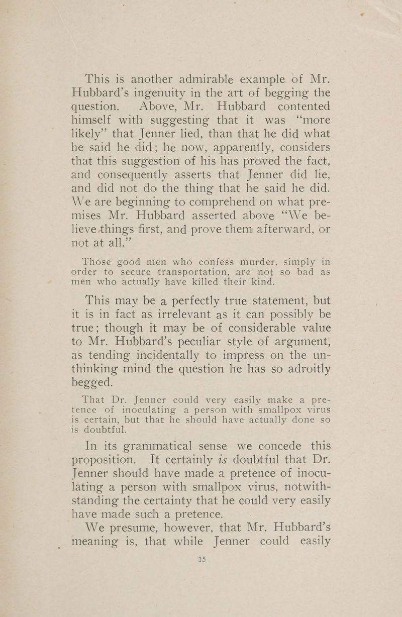 This is another admirable example of Mr. Hubbard’s ingenuity in the art of begging the question. Above, Mr. Hubbard contented himself with suggesting that it was “more likely” that Jenner lied, than that he did what he said he did; he now, apparently, considers that this suggestion of his has proved the fact, and consequently asserts that Jenner did lie, and did not do the thing that he said he did. We are beginning to comprehend on what pre- mises Mr. Hubbard asserted above “We be- lieve. things first, and prove them afterward, or not at all.” Those good men who confess murder, simply in order to secure transportation, are not so bad as men who actually have killed their kind. This may be a perfectly true statement, but it is in fact as irrelevant as it can possibly be true; though it may be of considerable value to Mr. Hubbard’s peculiar style of argument, as tending incidentally to impress on the un- thinking mind the question he has so adroitly begged. That Dr. Jenner could very easily make a pre- tence of inoculating a person with smallpox virus is certain, but that he should have actually done so is doubtful. In its grammatical sense we concede this proposition. It certainly 2s doubtful that Dr. Jenner should have made a pretence of inocu- lating a person with smallpox virus, notwith- standing the certainty that he could very easily have made such a pretence. We presume, however, that Mr. Hubbard’s meaning is, that while Jenner could easily