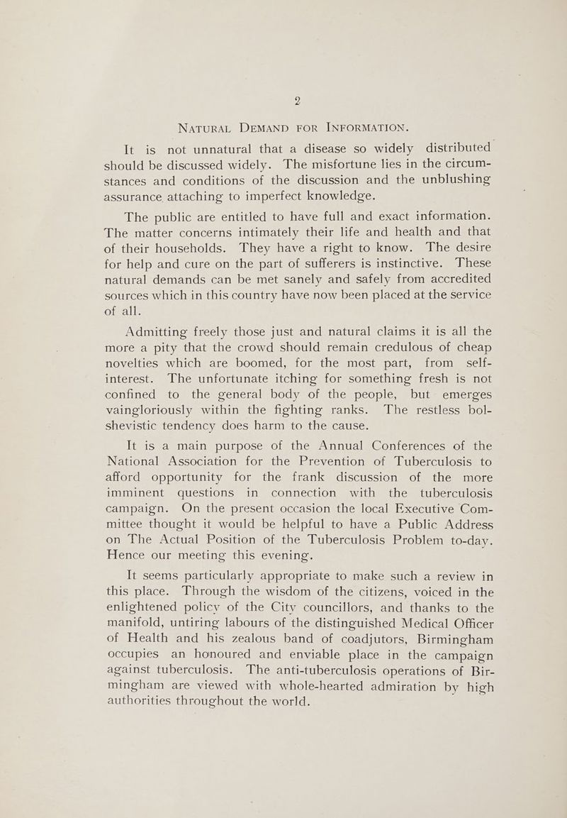 NATURAL DEMAND FOR INFORMATION. It is not unnatural that a disease so widely distributed should be discussed widely. The misfortune lies in the circum- stances and conditions of the discussion and the unblushing assurance attaching to imperfect knowledge. The public are entitled to have full and exact information. The matter concerns intimately their life and health and that of their households. They have a right to know. The desire for help and cure on the part of sufferers is instinctive. These natural demands can be met sanely and safely from accredited sources which in this country have now been placed at the service of all. Admitting freely those just and natural claims it is all the more a pity that the crowd should remain credulous of cheap novelties which are boomed, for the most part, from self- interest. The unfortunate itching for something fresh is not confined to the general body of the people, but emerges vaingloriously within the fighting ranks. The restless bol- shevistic tendency does harm to the cause. It is a main purpose of the Annual Conferences of the National Association for the Prevention of Tuberculosis to afford opportunity for the frank discussion of the more imminent questions in connection with the tuberculosis campaign. On the present occasion the local Executive Com- mittee thought it would be helpful to have a Public Address on The Actual Position of the Tuberculosis Problem to-day. Hence our meeting this evening. ; It seems particularly appropriate to make such a review in this place. Through the wisdom of the citizens, voiced in the enlightened policy of the Citv councillors, and thanks to the manifold, untiring labours of the distinguished Medical Officer of Health and his zealous band of coadjutors, Birmingham occupies an honoured and enviable place in the campaign against tuberculosis. The anti-tuberculosis operations of Bir- mingham are viewed with whole-hearted admiration by high authorities throughout the world.