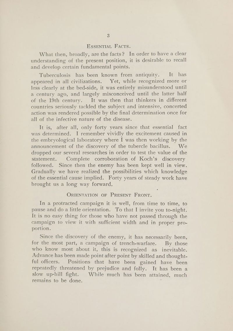 ESSENTIAL FACTS. What then, broadly, are the facts? In order to have a clear understanding of the present position, it is desirable to recall and develop certain fundamental points. Tuberculosis has been known from antiquity. It has appeared in all civilizations. Yet, while recognized more or less clearly at the bed-side, it was entirely misunderstood until a century ago, and largely misconceived until the latter half of the 19th century. It was then that thinkers in different countries seriously tackled the subject and intensive, concerted action was rendered possible by the final determination once for all of the infective nature of the disease. It is, after all, only forty years since that essential fact was determined. I remember vividly the excitement caused in the embryological laboratory where I was then working by the announcement of the discovery of the tubercle bacillus. We dropped our several researches in order to test the value of the statement. Complete corroboration of Koch’s discovery followed. Since then the enemy has been kept well in view. Gradually we have realized the possibilities which knowledge of the essential cause implied. Forty years of steady work have brought us a long way forward. ORIENTATION OF PRESENT FRONT. In a protracted campaign it is well, from time to time, to pause and do a little orientation. To that I invite you to-night. It is no easy thing for those who have not passed through the campaign to view it with sufficient width and in proper pro- portion. Since the discovery of the enemy, it has necessarily been, for the most part, a campaign of trench-warfare. By those who know most about it, this is recognized as inevitable. Advance has been made point after point by skilled and thought- ful officers. Positions that have been gained have been repeatedly threatened by prejudice and folly. It has been a slow up-hill fight. | While much has been attained, much remains to be done.