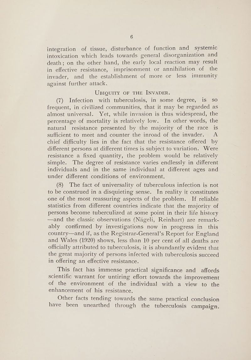 integration of tissue, disturbance of function and systemic intoxication which leads towards general disorganization and death; on the other hand, the early local reaction may result in effective resistance, imprisonment or annihilation of the invader, and the establishment of more or less immunity against further attack. UBIQUITY OF THE INVADER. (7) Infection with tuberculosis, in some degree, is so frequent, in civilized communities, that it may be regarded as almost universal. Yet, while invasion is thus widespread, the percentage of mortality is relatively low. In other words, the natural resistance presented by the majority of the race is sufficient to meet and counter the inroad of the invader. <A chief difficulty lies in the fact that the resistance offered by different persons at different times is subject to variation. Were resistance a fixed quantity, the problem would be relatively simple. The degree of resistance varies endlessly in different individuals and in the same individual at different ages and under different conditions of environment. (8) The fact of universality of tuberculous infection is not to be construed in a disquieting sense. In reality it constitutes one of the most reassuring aspects of the problem. If reliable statistics from different countries indicate that the majority of persons become tuberculized at some point in their life history —and the classic observations (Nageli, Reinhart) are remark- ably confirmed by investigations now in progress in this country—and if, as the Registrar-General’s Report for England and Wales (1920) shows, less than 10 per cent of all deaths are officially attributed to tuberculosis, it is abundantly evident that the great majority of persons infected with tuberculosis succeed in offering an effective resistance. This fact has immense practical significance and affords scientific warrant for untiring effort towards the improvement of the environment of the individual with a view to the enhancement of his resistance. Other facts tending towards the same practical conclusion have been unearthed through the tuberculosis campaign.