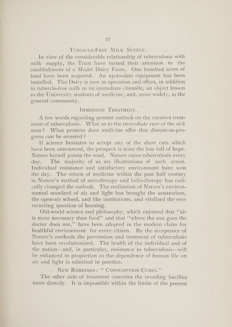—T a TUBERCLE-FREE MILK SUPPLY. In view of the considerable relationship of tuberculosis with milk supply, the Trust have turned their attention .to the establishment of a Model Dairy Farm. One hundred acres of land have been acquired. An up-to-date equipment has been installed. The Dairy is now in operation and offers, in addition to tubercle-free milk to its immediate clientele, an object lesson to the University students of medicine, and, more widely, to the general community. IMMEDIATE TREATMENT. A few words regarding present outlook on the curative treat- ment of tuberculosis. What as to the immediate cure of the sick man? What promise does medicine offer that disease-in-pro- gress can be arrested ? If science hesitates to accept any of the short cuts which have been announced, the prospect is none the less full of hope. Nature herself points the road. Nature cures tuberculosis every day. The majority of us are illustrations of such arrest. Individual resistance and satisfactory environment have won the day. The return of medicine within the past half century to Nature’s method of aero-therapy and helio-therapy has radi- cally changed the outlook. The realization of Nature’s environ- mental standard of air and light has brought the sanatorium, the open-air school, and like institutions, and vitalized the ever recurring question of housing. Old-world science and philosophy, which enjoined that ‘‘air is more necessary than food”’ and that “‘where the sun goes the doctor does not,’’ have been adopted in the modern claim for healthful environment for every citizen. By the acceptance of Nature’s methods the prevention and treatment of tuberculosis have been revolutionized. The health of the individual and of the nation—and, in particular, resistance to tuberculosis—will be enhanced in proportion as the dependence of human life on air and light is admitted in practice. New RemepDIEs: “‘ CONSUMPTION CURES.”’ The other side of treatment concerns the invading bacillus more directly. It is impossible within the limits of the present