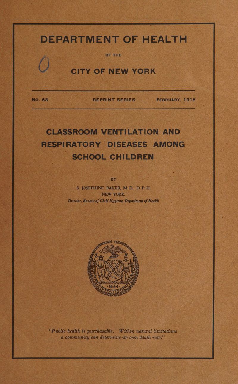 DEPARTMENT OF HEALTH OF THE REPRINT SERIES FEBRUARY, 1918 CLASSROOM VENTILATION AND _ RESPIRATORY DISEASES AMONG SCHOOL CHILDREN BY Ds JOSEPHINE BAKER, M. D., D. P. H. NEW. YORK Director, Bureau of Child ues Department of Health ‘“Pyblic health is purchasable. Within natural limitations