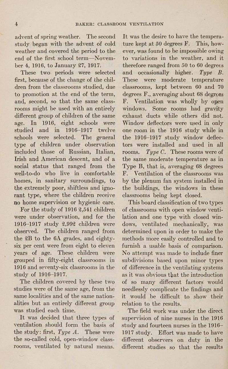 advent of spring weather. The second study began with the advent of cold weather and covered the period to the end of the first school term—Novem- ber 4, 1916, to January 27, 1917. These two periods were selected first, because of the change of the chil- dren from the classrooms studied, due to promotion at the end of the term, and, second, so that the same class- rooms might be used with an entirely different group of children of the same age. In 1916, eight schools were studied and in 1916-1917 twelve schools were selected. The general type of children under observation included those of Russian, Italian, Irish and American descent, and of a social status that ranged from the well-to-do who live in comfortable homes, in sanitary surroundings, to the extremely poor, shiftless and igno- rant type, where the children receive no home supervision or hygienic care. For the study of 1916 2,541 children were under observation, and for the 1916-1917 study 2,992 children were observed. The children ranged from the 2B to the 6A grades, and eighty- six per cent were from eight to eleven years of age. These children were grouped in fifty-eight classrooms in 1916 and seventy-six classrooms in the study of 1916-1917. The children covered by these two studies were of the same age, from the same localities and of the same nation- alities but an entirely different group was studied each time. ventilation should form the basis of the study: first, Type A. These were the so-called cold, open-window class- rooms, ventilated by natural means. It was the desire to have the tempera- ture kept at 50 degrees F. This, how- ever, was found to be impossible owing to variations in the weather, and it therefore ranged from 50 to 60 degrees and occasionally higher. Type B. These were moderate temperature classrooms, kept between 60 and 70 degrees F., averaging about 68 degrees F. Ventilation was wholly by open windows. Some rooms had gravity exhaust ducts while others did not. Window deflectors were used in only one room in the 1916 study while in the 1916-1917 study window deflec- tors were installed and used in all rooms. Type C. These rooms were of the same moderate temperature as in Type B, that is, averaging 68 degrees F. Ventilation of the classrooms was by the plenum fan system installed in the buildings, the windows in these classrooms being kept closed. This board classification of two types of classrooms with open window venti- lation and one type with closed win- dows, ventilated mechanically, was determined upon in order to make the methods more easily controlled and to furnish a usable basis of comparison. No attempt was made to include finer subdivisions based upon minor types of difference in the ventilating systems as it was obvious that the introduction of so many different factors would needlessly complicate the findings and it would be difficult to show their relation to the results. The field work was under the direct supervision of nine nurses in the 1916 study and fourteen nurses in the 1916— 1917 study. Effort was made to have different studies so that the results