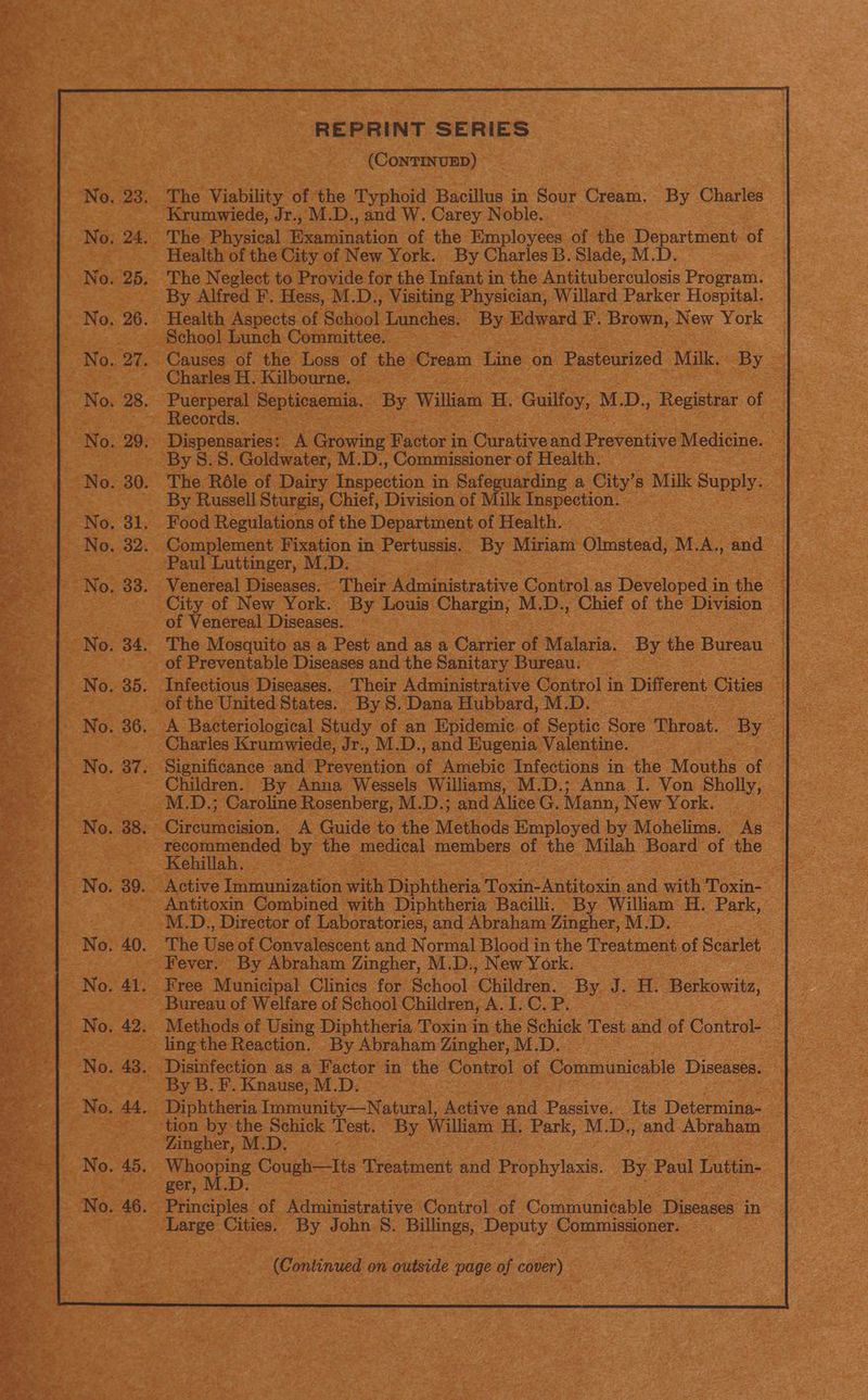 Abeoele REPRINT SERIES (CONTINUED) The Viability of the Typhoid Bacillus in Sour Cream. By Charles Krumwiede, Jr., M.D., and W. Carey Noble.. The. Physical esata of the Employees of the ete of Health of the City of New York. By Charles B. Slade, M The Neglect to Provide for the Infant in the en cercuioss Program. By Alfred F. Hess, M.D., Visiting Physician, Willard Parker Hospital. Health Aspects of Schoot Lunches. By Edward F. Brown, New York School Lunch Committee. Causes of the Loss of the Cream Line on Pasteurized Milk, By Charles H. Kilbourne, . Puerperal Bepieecma, By William H. Guilfoy, M.D., Registrar of Records. | Dispensaries: A Grating Factor in Curative and Preventive Medicine. The Réle of Dairy Rcenian 3 in Safeguarding a City’s Milk Pape: By Russell Sturgis, Chief, Division of Milk Inspection. Complement Fixation in Pertussis. By Miriam Olmstead, M A, and Paul Luttinger, M.D. Venereal Diseases. . Their Administrative Control as Developed in the City of New York. By Louis Chargin, M.D., Chief of the Division of Venereal Diseases. : The Mosquito as a Pest and as a Carrier of Malaria. By the Bureau _ of Preventable Diseases and the Sanitary Bureau. of the United States. By S. Dana Hubbard, M.D. | A Bacteriological Study of an Epidemic of Septic Sore Throat. By © Charles Krumwiede, Jr., M.D., and Eugenia Valentine. Significance and Prevention af Amebic Infections in the Mouths of Children. By Anna Wessels Williams, M.D.; Anna I. Von Sholly, M.D.; Caroline Rosenberg, M.D.; and Alice G. Mann, New York. Ceansiion: A Guide to the Methods Employed by Mohelims. As recommended by the medical members of the Milah Board of the Kehillah. Antitoxin Combined with Diphtheria Bacilli. By William H. Park, M.D., Director of Laboratories, and Abraham Zingher, M.D. The tse of Convalescent and Normal As in ve Treatment of Scarlet Fever. By Abraham Zingher, M.D., New York Free Municipal Clinics for. School ‘Children. 5 J. H. Berkowitz, Bureau of Welfare of School Children, A. I. C. P. Methods of Using Diphtheria Toxin in the Schick Test and of eee | ling the Reaction. By Abraham Zingher, M.D, By B. F. Knause, M.D. Diphtheria Immunity—Natural, Active and Passive. Its Determina- tion by the Schick Test. By Wiliam H. Park, M.D., and Abraham Zingher, M.D. . (Continued on outside page of cover)