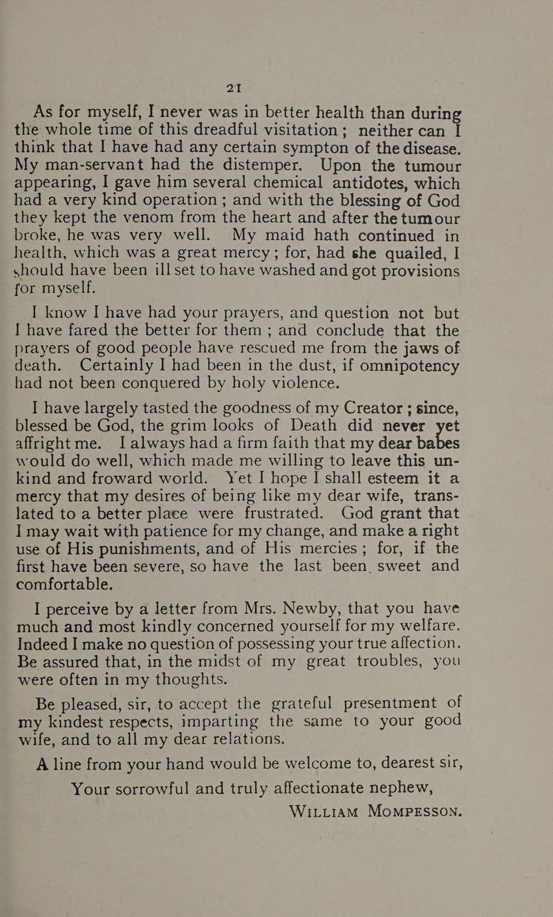 As for myself, I never was in better health than during the whole time of this dreadful visitation; neither can I think that I have had any certain sympton of the disease. My man-servant had the distemper. Upon the tumour appearing, I gave him several chemical antidotes, which had a very kind operation ; and with the blessing of God they kept the venom from the heart and after the tumour broke, he was very well. My maid hath continued in health, which was a great mercy; for, had she quailed, I should have been ill set to have washed and got provisions for myself. I know I have had your prayers, and question not but I have fared the better for them ; and conclude that the prayers of good people have rescued me from the jaws of death. Certainly I had been in the dust, if omnipotency had not been conquered by holy violence. I have largely tasted the goodness of my Creator ; since, blessed be God, the grim looks of Death did never yet affright me. I always had a firm faith that my dear bales would do well, which made me willing to leave this un- kind and froward world. Yet I hope | shall esteem it a mercy that my desires of being ike my dear wife, trans- lated to a better place were frustrated. God grant that I may wait with patience for my change, and make a right use of His punishments, and of His mercies; for, if the first have been severe, so have the last been. sweet and comfortable. I perceive by a letter from Mrs. Newby, that you have much and most kindly concerned yourself for my welfare. Indeed I make no question of possessing your true affection. Be assured that, in the midst of my great troubles, you were often in my thoughts. Be pleased, sir, to accept the grateful presentment of my kindest respects, imparting the same to your good wife, and to all my dear relations. A line from your hand would be welcome to, dearest sir, Your sorrowful and truly affectionate nephew,