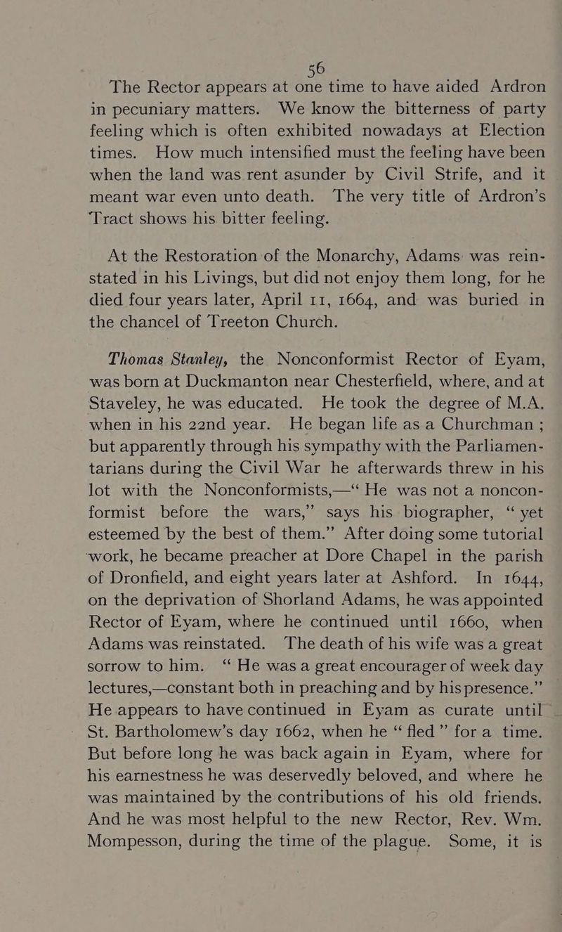 The Rector appears at Ace time to have aided Ardron in pecuniary matters. We know the bitterness of party feeling which is often exhibited nowadays at Election times. How much intensified must the feeling have been when the land was rent asunder by Civil Strife, and it meant war even unto death. The very title of Ardron’s ‘Tract shows his bitter feeling. At the Restoration of the Monarchy, Adams: was rein- stated in his Livings, but did not enjoy them long, for he died four years later, April 11, 1664, and was buried in the chancel of Treeton Church. Thomas Stanley, the Nonconformist Rector of Eyam, was born at Duckmanton near Chesterfield, where, and at Staveley, he was educated. He took the degree of M.A. when in his 22nd year. He began life as a Churchman ; but apparently through his sympathy with the Parliamen- tarians during the Civil War he afterwards threw in his lot with the Nonconformists,—‘ He was not a noncon- formist before the wars,” says his biographer, “ yet esteemed by the best of them.” After doing some tutorial ‘work, he became preacher at Dore Chapel in the parish of Dronfield, and eight years later at Ashford. In 1644, on the deprivation of Shorland Adams, he was appointed Rector of Eyam, where he continued until 1660, when Adams was reinstated. The death of his wife was a great sorrow to him. “ He wasa great encourager of week day lectures,—constant both in preaching and by his presence.” He appears to have continued in Eyam as curate until St. Bartholomew’s day 1662, when he “ fled” for a_ time. But before long he was back again in Eyam, where for his earnestness he was deservedly beloved, and where he was maintained by the contributions of his old friends. And he was most helpful to the new Rector, Rev. Wm. Mompesson, during the time of the plague. Some, it is