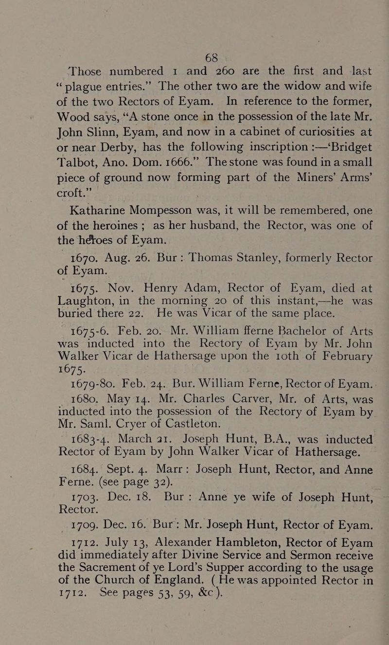 Those numbered 1 and 260 are the first and last “plague entries.” The other two are the widow and wife of the two Rectors of Eyam. In reference to the former, Wood says, “‘A stone once in the possession of the late Mr. John Slinn, Eyam, and now in a cabinet of curiosities at or near Derby, has the following inscription :—‘Bridget Talbot, Ano. Dom. 1666.” The stone was found in a small piece of ground now forming part of the Miners’ Arms’ croft.” Katharine Mompesson was, it will be remembered, one of the heroines; as her husband, the Rector, was one of the heroes of Eyam. 1670, Aug. 26. Bur: Thomas Stanley, formerly Rector of Eyam. 1675. Nov. Henry Adam, Rector of Eyam, died at Laughton, in the morning 20 of this instant,—he was buried there 22. He was Vicar of the same place. 1675-6. Feb. 20. Mr. William fferne Bachelor of Arts was inducted into the Rectory of Eyam by Mr. John Walker Vicar de Hathersage upon the roth of February 1675. 1679-80. Feb. 24. Bur. William Ferne, Rector of Eyam. 1680. May 14. Mr. Charles Carver, Mr. of Arts, was inducted into the possession of the Rectory of Eyam by Mr. Saml. Cryer of Castleton. 1683-4. March a1. Joseph Hunt, B.A., was inducted Rector of Eyam by John Walker Vicar of Hathersage. 1684. Sept. 4. Marr: Joseph Hunt, Rector, and Anne Ferne. (see page 32). 1703. Dec. 18. Bur: Anne ye wife of Joseph Hunt, Rector. _ 1709. Dec. 16. Bur: Mr. Joseph Hunt, Rector of Eyam. 1712. July 13, Alexander Hambleton, Rector of Eyam did immediately after Divine Service and Sermon receive the Sacrement of ye Lord’s Supper according to the usage of the Church of England. ( He was appointed Rector in 1712. See pages 53, 59, &amp;c).