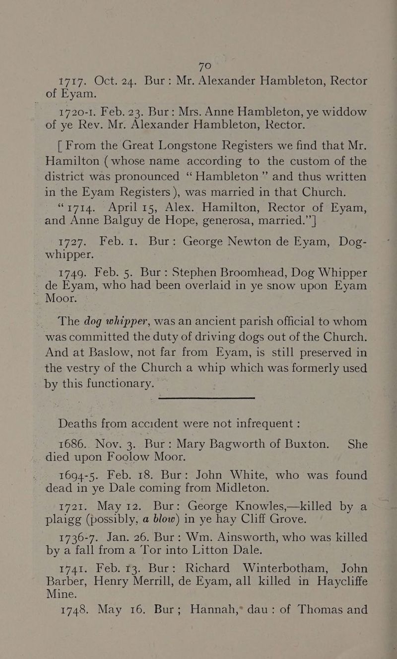 1717. Oct. 24. Bur: Mr. Alexander Hambleton, Rector _ of Eyam. 1720-1. Feb. 23. Bur: Mrs. Anne Hambleton, ye widdow of ye Rev. Mr. Alexander Hambleton, Rector. [ From the Great Longstone Registers we find that Mr. Hamilton (whose name according to the custom of the district was pronounced ‘‘ Hambleton” and thus written in the Eyam Registers ), was married in that Church. “i714. April 15, Alex. Hamilton, Rector of Eyam, and Anne Balguy de Hope, generosa, married.” | 1727. Feb.1. Bur: George Newton de Eyam, Dog- whipper. | 1749. Feb. 5. Bur: Stephen Broomhead, Dog Whipper de Eyam, who had been overlaid in ye snow upon Eyam ~. Moor. 4,/= Lhe dog whipper, was an ancient parish official to whom was committed the duty of driving dogs out of the Church. And at Baslow, not far from Eyam, is still preserved in the vestry of the Church a whip which was formerly used - by this functionary. ~ Deaths from accident were not infrequent : 1686. Nov. 3. Bur: Mary Bagworth of Buxton. She died upon Foolow Moor. 1694-5. Feb. 18. Bur: John White, who was found dead in ye Dale coming from Midleton. 1721. May 12. Bur: George Knowles,—killed by a plaigg (possibly, a blow) in ye hay Cliff Grove. 1736-7. Jan. 26. Bur: Wm. Ainsworth, who was killed by a fall from a Tor into Litton Dale. 174i. Feb, £3. Bur: Richard . Winterbotham, John Barber, Henry Merrill, de Eyam, all killed in Haycliffe Mine. 1748. May 16. Bur; Hannah,* dau: of Thomas and