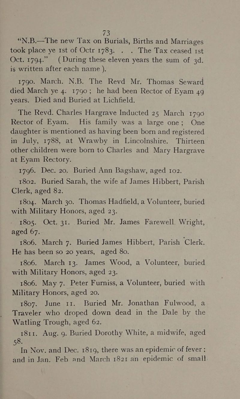 “N.B.—The new Tax on Burials, Births and Marriages took place ye 1st of Octr 1783. . . The Tax ceased 1st Oct. 1794.” (During these eleven years the sum of 3d. is written after each name ). 1790. March. N.B. The Revd Mr. Thomas Seward died March ye 4. 1790; he had been Rector of Eyam 49 years. Died and Buried at Lichfield. The Revd. Charles Hargrave Inducted 25 March 1790 Rector of Eyam. His family was a large one; One daughter is mentioned as having been born and registered in July, 1788, at Wrawby in Lincolnshire. Thirteen other children were born to Charles and Mary Hargrave at Eyam Rectory. 1796. Dec. 20. Buried Ann Bagshaw, aged r1o2. 1802. Buried Sarah, the wife af James Hibbert, Parish Clerk, aged 82. 1804. March 30. Thomas Hadfield, a Volunteer, buried with Military Honors, aged 23. | 1805. Oct. 31. Buried Mr. James Farewell Wright, aged 67. 3 1806. March 7. Buried James Hibbert, Parish Clerk. He has been so 20 years, aged 80. 1806. March 13. James Wood, a Volunteer, buried with Military Honors, aged 23. 1806. May 7. Peter Furniss, a Volunteer, buried with Military Honors, aged 20. 1807. June 11. Buried Mr. Jonathan Fulwood, a Traveler who droped down dead in the Dale by the Watling Trough, aged 62. 1811. Aug. g. Buried Dorothy White, a midwife, aged 58. In Nov. and Dec. 1819, there was an epidemic of fever : and in Jan. Feb and March 1821 an epidemic of small