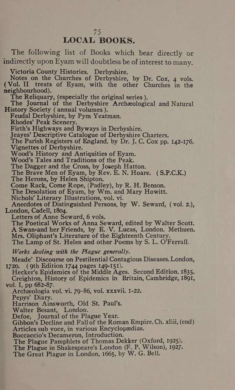 LOCAL BOOKS. The following list of Books which bear directly or indirectly upon Eyam will doubtless be of interest to many. Victoria County Histories. Derbyshire. Notes on the Churches of Derbyshire, by Dr. Cox, 4 vols. (Vol. II treats of Eyam, with the other Churches in the neighbourhood). The Reliquary, (especially the original series ). The Journal of the Derbyshire Archzological and Natural History Society ( annual volumes ). Feudal Derbyshire, by Pym Yeatman. Rhodes’ Peak Scenery. Firth’s Highways and Byways in Derbyshire. Jeayes’ Descriptive Catalogue of Derbyshire Charters. The Parish Registers of England, by Dr. J. C. Cox pp. 142-176. Vignettes of Derbyshire. Wood’s History and Antiquities of Eyam. Wood’s Tales and Traditions of the Peak. The Dagger and the Cross, by Joseph Hatton. ‘ The Brave Men of Eyam, by Rev. E. N. Hoare. (S.P.C.K.) The Herons, by Helen Shipton. Come Rack, Come Rope, (Padley), by R. H. Benson. The Desolation of Eyam, by Wm. and Mary Howitt. Nichols’ Literary Illustrations, vol. vi. Anecdotes of Distinguished Persons, by W. Seward, ( vol. 2.), London, Cadell, 1804. Letters of Anne Seward, 6 vols. The Poetical Works of Anna Seward, edited by Walter Scott. A Swanreand her Friends, by E.:V. Lucas, London, Methuen. Mrs. Oliphant’s Literature of the Eighteenth Century. The Lamp of St. Helen and other Poems by S. L. O’Ferrail. Works dealing with the Plague generally. Meade’ Discourse on Pestilential Contagious Diseases. London, 1720. (9th Edition 1744 pages 149-151). Hecker’s Epidemics of the Middle Ages. Second Edition, 1835. Creighton, History of Epidemics in Britain, Cambridge, 1891, vol. I, pp 682-87. Archeologia vol. vi. 79-86, vol. xxxvii. I-22. Pepys’ Diary. Harrison Ainsworth, Old St. Paul’s. Walter Besant, London. Defoe, Journal of the Plague Year. Gibbon’s Decline and Fallof the Roman Empire. Ch. xliii, (end) Articles sub voce, in various Encyclopedias. Boccaccio’s Decameron, Introduction. The Plague Pamphlets of Thomas Dekker (Oxford, 1925). The Plague in Shakespeare’s London (F. P. Wilson), 1927. The Great Plague in London, 1665, by W. G. Bell.