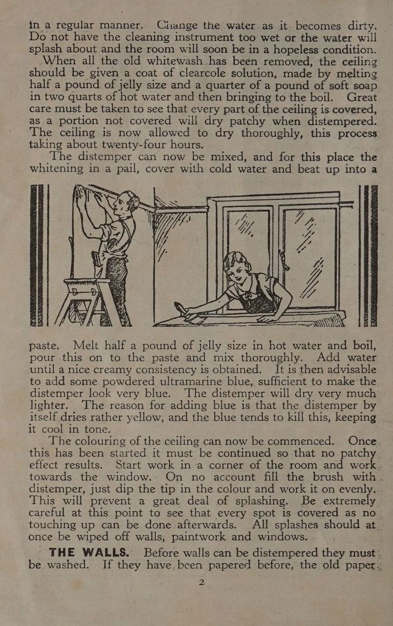 in a regular manner. Change the water as it becomes dirty. Do not have the cleaning instrument too wet or the water will splash about and the room will soon be in a hopeless condition. When all the old whitewash has been removed, the ceiling should be given a coat of clearcole solution, made by melting half a pound of jelly size and a quarter of a pound of soft soap in two quarts of hot water and then bringing to the boil. Great care must be taken to see that every part of the ceiling is covered, asa portion not covered will dry patchy when distempered. The ceiling is now allowed to dry thoroughly, this process taking about twenty-four hours. | The distemper can now be mixed, and for this place the whitening in a pail, cover with cold water and beat up into a paste. -Melt half a pound of jelly size in hot water and boil, pour this on to the paste and mix thoroughly. Add water until a nice creamy consistency is obtained. It is then advisable to add some powdered ultramarine blue, sufficient to make the distemper look very blue. ‘The distemper will dry very much lighter. The reason for adding blue is that the distemper by itself dries rather yellow, and the blue tends to kill this, keeping it cool in tone. The colouring of the ceiling can now be commenced. Once this has been started it must be continued so that no patchy effect results. Start work in a corner of the room and work. towards the window. On no account fill the brush with. distemper, just dip the tip in the colour and work it on evenly. This will prevent a great deal of splashing. Be extremely careful at this point to see that every spot is covered as no- touching up can be. done-afterwards. All splashes should at_ once be wiped off walls, paintwork and windows. ' THE WALLS. Before walls can be distempered they must be washed. If they have been papered before, the old paper-~