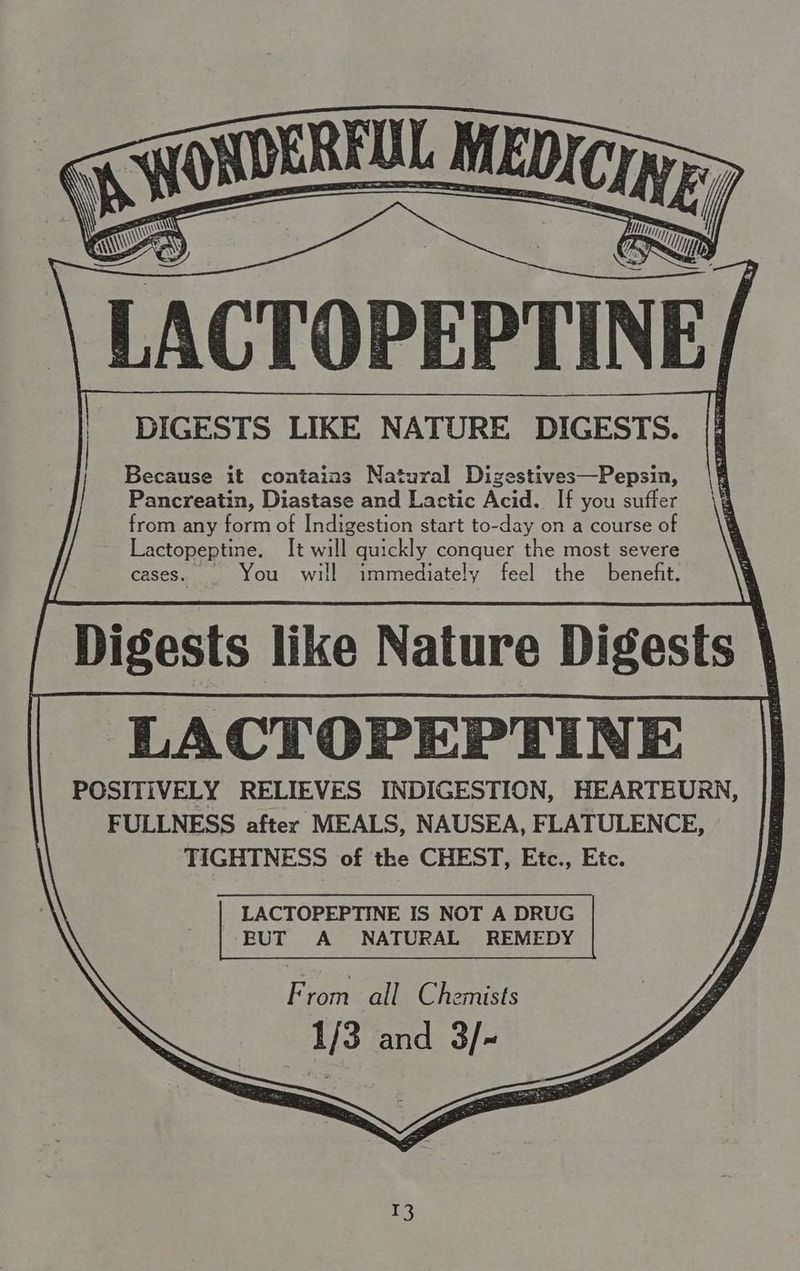 DIGESTS LIKE NATURE DIGESTS. Because it contains Natural Dizestives—Pepsin, Pancreatin, Diastase and Lactic Acid. If you suffer from any form of Indigestion start to-day on a course of Lactopeptine. It will quickly conquer the most severe cases. _ You will immediately feel the benefit. Digests like Nature Digests \ LACTOPEPTINE | FULLNESS after MEALS, NAUSEA, FLATULENCE, TIGHTNESS of the CHEST, Etc., Etc. LACTOPEPTINE IS NOT A DRUG EUT A NATURAL REMEDY From all Chemists Mg 1/3 and 3/- ho