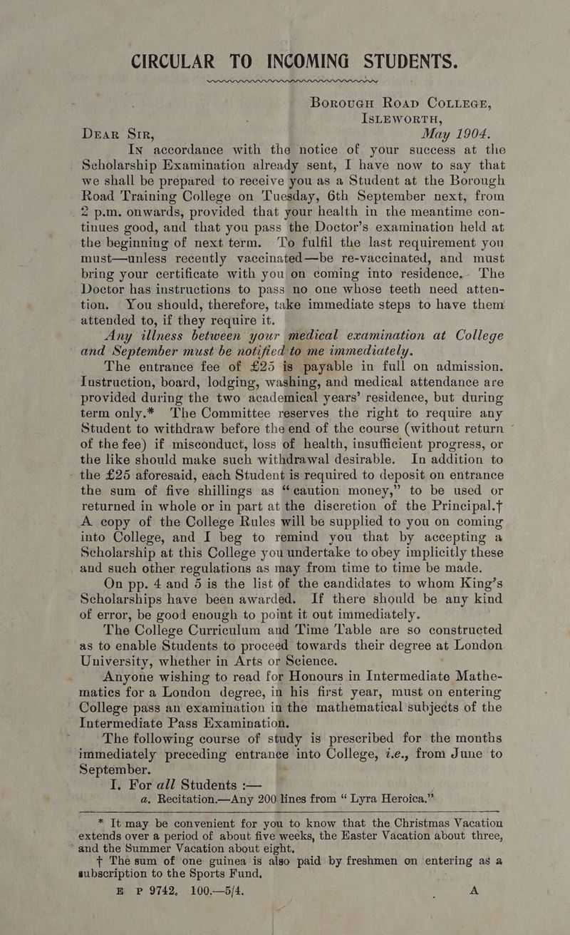 CIRCULAR TO INCOMING STUDENTS. Boroueu Roap CoLieGce, IsLEWORTH, Deak Sir, May 1904. In accordance with the notice of your success at the Scholarship Examination already sent, I have now to say that we shall be prepared to receive you as a Student at the Borough Road Training College on Tuesday, 6th September next, from 2 p.m. onwards, provided that your health in the meantime con- tinues good, and that you pass the Doctor’s examination held at the beginning of next term. ‘To fulfil the last requirement you must—unless recently vaccinated—be re-vaccinated, and must bring your certificate with you on coming into residence. The Doctor has instructions to pass no one whose teeth need atten- tion. You should, therefore, take immediate steps to have them attended to, if they require it. Any illness between your medical examination at College and September must be notified to me immediately. The entrance fee of £25 is payable in full on admission. Instruction, board, lodging, washing, and medical attendance are provided during the two academical years’ residence, but during term only.* The Committee reserves the right to require any Student to withdraw before the end of the course (without return ~ of the fee) if misconduct, loss of health, insufficient progress, or the like should make such withdrawal desirable. In addition to - the £25 aforesaid, each Student is required to deposit on entrance the sum of five shillings as “caution money,” to be used or returned in whole or in part at the discretion of the Principal.f A copy of the College Rules will be supplied to you on coming into College, and I beg to remind you that by accepting a Scholarship at this College you undertake to obey implicitly these and such other regulations as may from time to time be made. On pp. 4 and 5 is the list of the candidates to whom King’s Scholarships have been awarded. If there should be any kind of error, be good enough to point it out immediately. The College Curriculum and Time ‘lable are so constructed as to enable Students to proceed towards their degree at London University, whether in Arts or Science. Anyone wishing to read for Honours in Trbarniediat: Mathe- matics for a London degree, in his first year, must on entering - College pass an examination in the mathematical subjects of the Intermediate Pass Examination. The following course of study is prescribed for the months Immediately preceding aaa into College, 7.e., from June to September. I. For all Students :— a. Recitation—Any 200 lines from “ Lyra Heroica.” wy * It may be convenient for you to know that the Christmas Vacation extends over a period of about five weeks, the Haster Vacation about three, “and the Summer Vacation about eight. + The sum of one guinea is also paid by freshmen on entering as a subscription to the Sports Fund, E P 9742, 100.—5/4. A