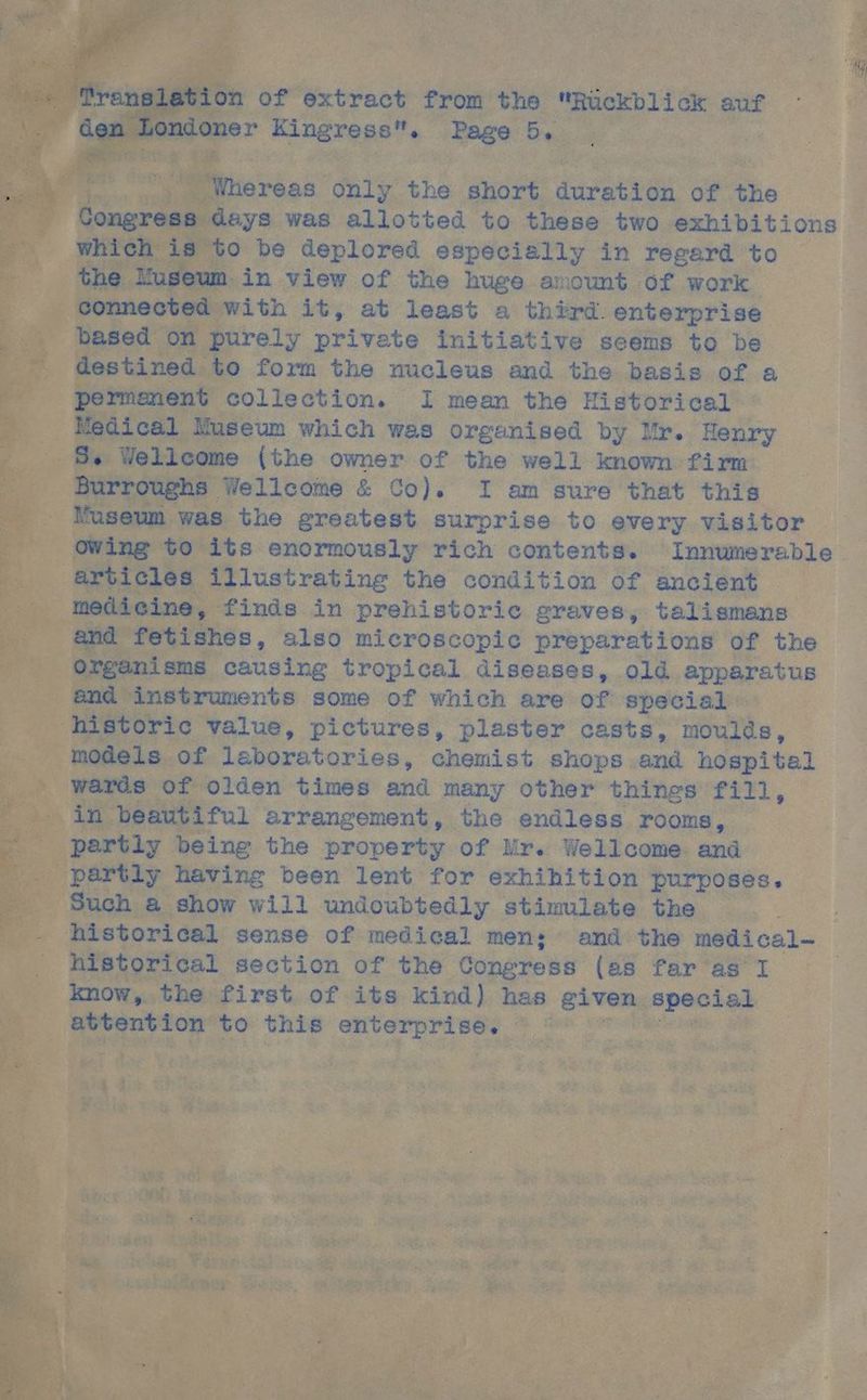 Translation of extract from the Rückblick auf den Londoner Kingress. Page 5. Whereas only the short duration of the Congress days was allotted to these two exhibitions which is to be deplored especially in regard to the Yuseum in view of the huge amount of work connected with it, at least a thürd. enterprise based on purely private initiative scems to be destined to form the nucleus and the basis of a permanent collection. I mean the tn Medical Nuseum which was organised by Mr. Henry + Wellcome (the owner of the well known fim Burrougks Wellcome & Co). I am sure that this Nuseum was the greatest surprise to every visitor owing to its enormously rich contents. Innumerable. articles illustrating the condition of ancient medicine, finäs in prehistorie graves, talismans and fetishes, also miceroscopic preparations of the Organisms causing tropical diseases, old apparatus and instruments some of which are of special ‚historic value, pictures, plaster casts, moulds, models of laboratories, chemist shops and hospital wards of olden times and many other things fill, in beautiful arrangement, the endless rooms, partly being the property of Mr. Wellcome: and partly having been lent for exhihition purposes, Such a show will undoubteäly stimulate the historical sense of medical men; and'the medical- historical section of the Congress (as far as I | know, .the first of its kind) has given special attention to this ee