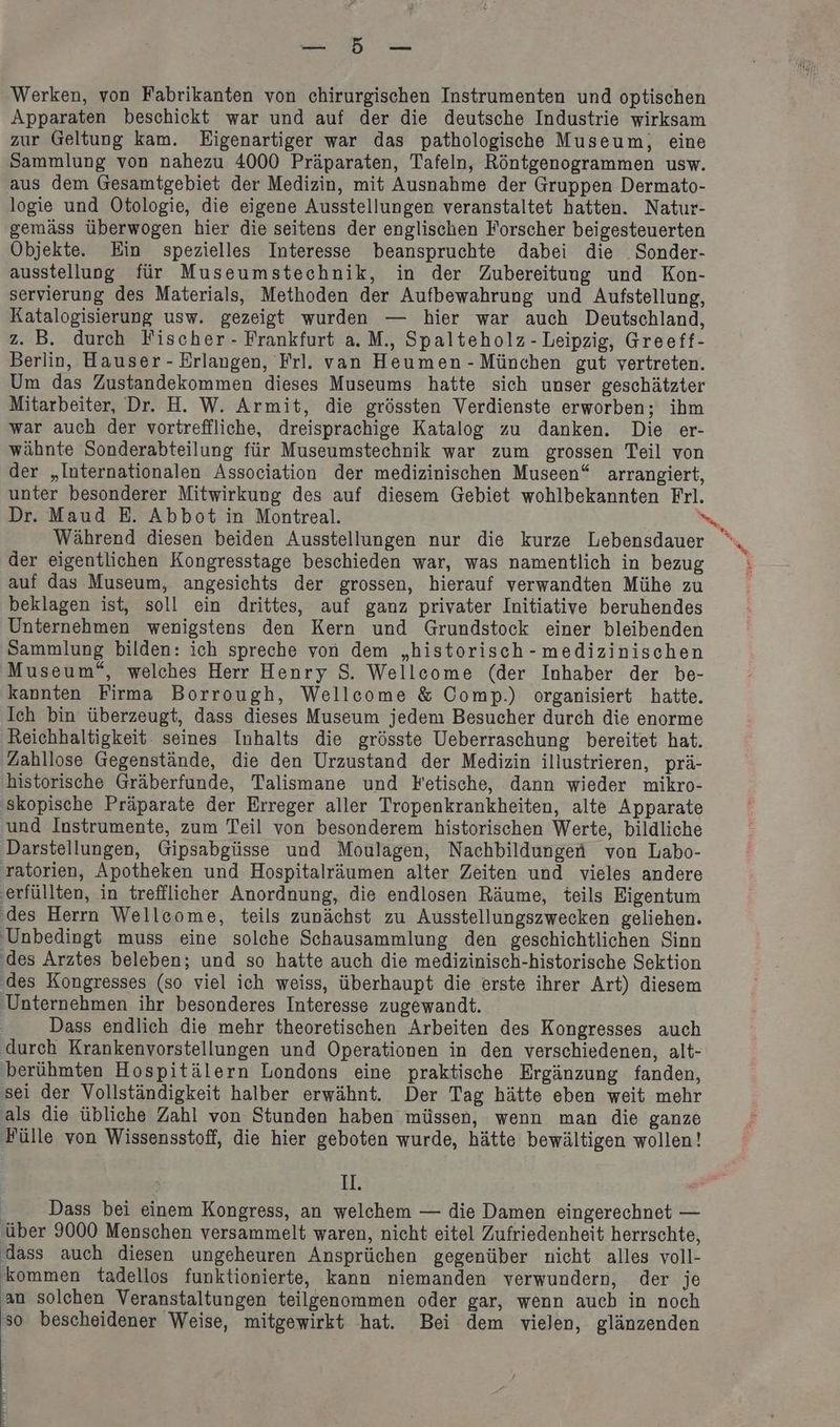 TE. Werken, von Fabrikanten von chirurgischen Instrumenten und optischen Apparaten beschickt war und auf der die deutsche Industrie wirksam zur Geltung kam. Eigenartiger war das pathologische Museum, eine Sammlung von nahezu 4000 Präparaten, Tafeln, Röntgenogrammen usw. aus dem Gesamtgebiet der Medizin, mit Ausnahme der Gruppen Dermato- logie und Otologie, die eigene Ausstellungen veranstaltet hatten. Natur- gemäss überwogen hier die seitens der englischen Forscher beigesteuerten Objekte. Ein spezielles Interesse beanspruchte dabei die .Sonder- ausstellung für Museumstechnik, in der Zubereitung und Kon- servierung des Materials, Methoden der Aufbewahrung und Aufstellung, Katalogisierung usw. gezeigt wurden — hier war auch Deutschland, z. B. durch Fischer - Frankfurt a.M., Spalteholz-Leipzig, Greeff- Berlin, Hauser - Erlangen, Frl. van Heumen - München gut vertreten. Um das Zustandekommen dieses Museums hatte sich unser geschätzter Mitarbeiter, Dr. H. W. Armit, die grössten Verdienste erworben; ihm war auch der vortreffliche, dreisprachige Katalog zu danken. Die er- wähnte Sonderabteilung für Museumstechnik war zum grossen Teil von der „Internationalen Association der medizinischen Museen“ arrangiert, unter besonderer Mitwirkung des auf diesem Gebiet wohlbekannten Frl. der eigentlichen Kongresstage beschieden war, was namentlich in bezug auf das Museum, angesichts der grossen, hierauf verwandten Mühe zu beklagen ist, soll ein drittes, auf ganz privater Initiative beruhendes Unternehmen wenigstens den Kern und Grundstock einer bleibenden Sammlung bilden: ich spreche von dem „historisch - medizinischen Museum“, welches Herr Henry S. Wellecome (der Inhaber der be- kannten Firma Borrough, Wellecome & Comp.) organisiert hatte. Ich bin überzeugt, dass dieses Museum jedem Besucher durch die enorme Reichhaltigkeit seines Inhalts die grösste Ueberraschung bereitet hat. Zahllose Gegenstände, die den Urzustand der Medizin illustrieren, prä- historische Gräberfunde, Talismane und Fetische, dann wieder mikro- skopische Präparate der Erreger aller Tropenkrankheiten, alte Apparate und Instrumente, zum Teil von besonderem historischen Werte, bildliche Darstellungen, Gipsabgüsse und Moulagen, Nachbildungen von Labo- Dass endlich die mehr theoretischen Arbeiten des Kongresses auch als die übliche Zahl von Stunden haben müssen, wenn man die ganze Fülle von Wissensstoff, die hier geboten wurde, hätte bewältigen wollen! H: Dass bei einem Kongress, an welchem — die Damen eingerechnet — über 9000 Menschen versammelt waren, nicht eitel Zufriedenheit herrschte, dass auch diesen ungeheuren Ansprüchen gegenüber nicht alles voll- kommen tadellos funktionierte, kann niemanden verwundern, der je an solchen Veranstaltungen teilgenommen oder gar, wenn auch in noch in