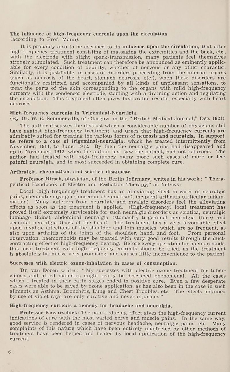 The influence of high-frequency currents upon the circulation (according to Prof. Mann). It is probably also to be ascribed to its influence upon the circulation, that after high-frequency treatment consisting of massaging the extremities and the back, etc., with the electrode with slight spark-transmission, many patients feel themselves strongly stimulated. Such treatment can therefore be announced as eminently applic- able for every condition of debility, whether of nervous or any other character. Similarly, it is justifiable, in cases of disorders proceeding from the internal organs (such as neurosis of the heart, stomach neurosis, etc.), when these disorders are functionally restricted and accompanied by all kinds of unpleasant sensations, to treat the parts of the skin corresponding to the organs with mild high-frequency currents with the condensor electrode, starting with a draining action and regulating the circulation. This treatment often gives favourable results, especially with heart neurosis. High-frequency currents in Trigeminal-Neuralgia. (By Dr. W. &. Sommerville, of Glasgow, in the “ British Medical Journal,” Dec. 1921). The author discusses the distrust which a considerable number of physicians still have against high-frequency treatment, and urges that high-frequency currents are admirably suited for treating the various forms of neurosis and neuralgia. In support, he refers to a case of trigeminal-neuralgia, which he treated intermittently from November, 1911, to June, 1912. By then the neuralgic pains had disappeared and up to November, 1912, when the author last saw the patient, had not returned. The author had treated with high-frequency many more such cases of more or less painful neuralgia, and in most succeeded in obtaining complete cure. Arthralgia, rheumatism, and sciatica disappear. Professor Hirsch, physician, of the Berlin Infirmary, writes in his work: “ Thera- peutical Handbook of Electro and Radiation Therapy,” as follows: Local (high-frequency) treatment has an alleviating effect in cases ot neuralgic pains, rheumatic myalgia (muscular rheumatism), incipient arthritis (articular inflam- mation). Many sufferers from neuralgic and myalgic disorders feel the alleviating effects as soon as the treatment is applied. (High-frequency) local treatment has proved itself extremely serviceable for such neuralgic disorders as sciatica, neuralgic ‘lumbago (loins), abdominal neuralgia (stomach), trigeminal neuralgia (face) and occipital neuralgia (back of the head). The treatment has a very favourable effect upon myalgic affections of the shoulder and loin muscles, which are so frequent, as also upon arthritis of the joints of the shoulder, hand, and foot. From personal observation, haemorrhoids may be treated with very good results through the duct- contracting effect of high-frequency heating. Before every operation for haemorrhoids, this local treatment with high-frequency currents should be tried, as the treatment is absolutely harmless, very promising, and causes little inconvenience to the patient. Successes with electric ozone-inhalation in cases of consumption. Dr, van Doren writes: ‘“ My successes with electric ozone treatment for tuber- culosis and allied maladies might really be described phenomenal. All the cases which I treated in their early stages ended in positive cure. Even a few desperate cases were able to be saved by ozone application, as has also been in the case in such ailments as Asthma, Bronchitis, Lung and Chest Troubles, etc. The effects obtained by use of violet rays are only curative and never injurious.” High-frequency currents a remedy for headache and neuralgia. Professor Kowarschick: The pain-reducing effect gives the high-frequency current indications of cure with the most varied nerve and muscle pains. In the same way, good service is rendered in cases of nervous headache, neuralgic pains, etc. Many complaints of this nature which have been entirely unaffected by other methods of treatment have been helped and healed by local application of the high-frequency current.