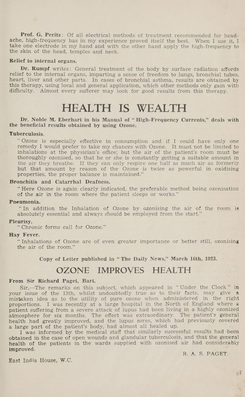 Prof. G. Peritz: Of all electrical methods of treatment recommended for head- ache, high- -frequency has in my experience proved itself the best. When I use it, I take one electrode in my hand and with the other hand apply the high- frequency to the skin of the head, temples and neck. Relief to internal organs. Dr. Rumpf writes: General treatment of the body by surface radiation affords relief to the internal organs, imparting a sense of freedom to lungs, bronchial tubes, heart, liver and other parts. In cases of bronchial asthma, results are obtained by this therapy, using local and general application, which other methods only gain with difficulty. Almost every sufferer may look for good results from this therapy. HEALTH IS WEALTH Dr. Noble M. Eberhart in his Manual of “ High-Frequency Currents,” deals with the beneficial results obtained by using Ozone. Tuberculosis. “Ozone is especially effective in consumption and if I could have only one remedy I would prefer to take my chances with Ozone. It must not be limited to inhalations at the physician’s office; but the air of the patient’s room must be thoroughly ozonised, so that he or she is constantly getting a suitable amount in the air they breathe. If they can only respire one half as much air as formerly but that amount by reason of the Ozone is twice as powerful in oxidising properties, the proper balance is maintained.” Bronchitis and Catarrhal Deafness. “Here Ozone is again clearly indicated, the preferable method being ozonisation , of the air in the room where the patient sleeps or works.” Pneumonia. “In addition the Inhalation of Ozone by ozonising the air of the room is absolutely essential and always should be employed from the start.” Pleurisy. “Chronic forms call for Ozone.” Hay Fever. “Tnhalations of Ozone are of even greater importance or better still, ozonising the air of the room.’ Copy of Letter published in “The Daily News,’ March 16th, 1923. OZONE IMPROVES HEALTH From Sir Richard Paget, Bart. Sir,—The remarks on this subject, which appeared in “ Under the Clock” in your issue of the 13th, whilst undoubtedly true as to their facts, may give a mistaken idea as to the utility of pure ozone when administered in the right proportions. I was recently at a large hospital in the North of England where a patient suffering from a severe attack of lupus had been living in a highly ozonized atmosphere for six months. The effect was extraordinary. The patient’s general health had greatly improved, and the lupus sores, which had previously covered a large part of the patient’s body, had almost all healed up. I was informed by the medical staff that similarly successful results had been obtained in the case of open wounds and glandular tuberculosis, and that the general health of the patients in the wards supplied with ozonised air had considerably improved. R. A. S, PAGET. East India House, W.C.