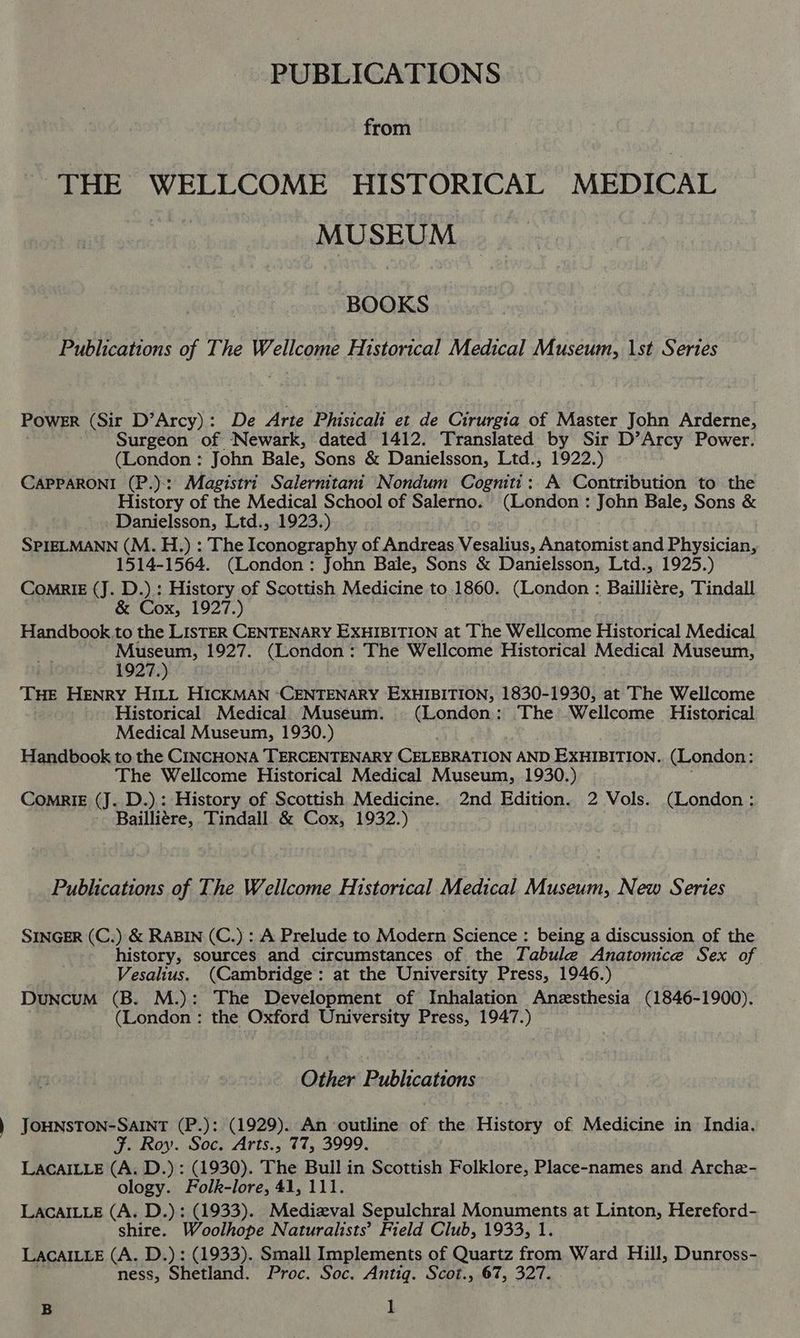PUBLICATIONS from THE WELLCOME HISTORICAL MEDICAL MUSEUM BOOKS Publications of The Wellcome Historical Medical Museum, 1st Series POWER (Sir D’Arcy): De Arte Phisicali et de Cirurgia of Master John Arderne, Surgeon of Newark, dated 1412. Translated by Sir D’Arcy Power. (London : John Bale, Sons &amp; Danielsson, Ltd., 1922.) CAPPARONI (P.):: Magistri Salernitani Nondum Cogniti: A Contribution to the History of the Medical School of Salerno. (London : John Bale, Sons &amp; Danielsson, Ltd., 1923.) SPIELMANN (M. H.) : The Iconography of Andreas Vesalius, Anatomist and Physician, 1514-1564. (London: John Bale, Sons &amp; Danielsson, Ltd., 1925.) ComRrIE (J. D.) : History of Scottish Medicine to.1860. (London : Bailliére, Tindall &amp; Cox, 1927.) Handbook.to the LISTER CENTENARY Eo at The Wellcome Historical Medical Museum, 1927. (London: The Wellcome Historical Medical Museum, 1927.) THE HENRY HILL HICKMAN ‘CENTENARY EXHIBITION, 1830-1930, at The Wellcome Historical Medical Museum. (London: The Wellcome Historical Medical Museum, 1930.) Handbook to the CINCHONA TERCENTENARY CELEBRATION AND EXHIBITION. (London: The Wellcome Historical Medical Museum, 1930.) ComnriE (J. D.).: History of Scottish Medicine. 2nd Edition. 2 Vols. (London : Bailli¢re, Tindall &amp; Cox, 1932.) Publications of The Wellcome Historical Medical Museum, New Series SINGER (C.) &amp; RABIN (C.) : A Prelude to Modern Science : being a discussion of the history, sources and circumstances of the Tabule Anatonice Sex of Vesalius. (Cambridge: at the University Press, 1946.) Duncum (B. M.): The Development of Inhalation Anesthesia (1846-1900). (London : the Oxford University Press, 1947.) Other Publications JOHNSTON-SAINT (P.): (1929). An outline of the History of Medicine in India. F. Roy. Soc. Arts., 77, 3999. LACAILLE (A. D.): (1930). The Bull in Scottish Folklore, Place-names and Arche- ology. Folk-lore, 41, 111. LACAILLE (A. D.): (1933). Medizval Sepulchral Monuments at Linton, Hereford- shire. Woolhope Naturalists’ Field Club, 1933, 1. LacaILLeE (A. D.) : (1933). Small Implements of Quartz from Ward Hill, Dunross- ness, Shetland. Proc. Soc. Antig. Scot., 67, 327.
