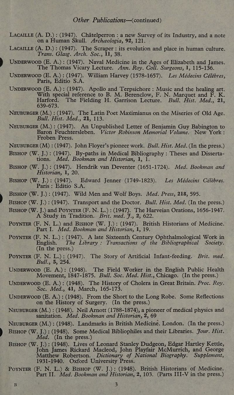 LACAILLE (A. D.) : (1947). Chatelperron : a new Survey of its ipa: and a note on a Human Skull. Archeologia, 92, 121. LACAILLE (A. D.) : (1947). The Scraper : its evolution and place in human culture. Trans. Glasg. Arch. Soc., 11, 38. UNDERWOOD (E. A.) : (1947). Naval Medicine in the Ages of Elizabeth and James. The Thomas Vicary Lecture. Ann. Roy. Coll. Surgeons, 1, 115-136. UNDERWOOD (E. A.) : (1947). William Harvey (1578-1657). Les Médecins Célébres, Paris, Editio S.A. UNDERWOOD (E. A.) : (1947). Apollo and Terpsichore : Music and the healing art. With special reference to B. M. Berenclow, F. N. Marquet and F. K. Harford. The Fielding H. Garrison Lecture. Bull. Hist. Med., 21, 639-673. NEUBURGER (M.) : (1947). The Latin Poet Maximianus on the Miseries of Old Age. Bull. Hist. Med., 21, 113. NEUBURGER (M.) : (1947). An Unpublished Letter of Boaasnin Guy Babington to Baron Feuchtersleben. Victor Robinson Memorial Volume. New York: Froben Press. NEUBURGER (M) : (1947). John Floyer’s pioneer work. Bull. Hist. Med. (In the press.) BisHop (W. J.) : (1947). By-paths in Medical Bibliography : Theses and Disserta- tions. Med. Bookman and Historian, 1, 1. BisHor (W. J.) : (1947). Hendrik van Deventer (1651-1724). Med. Bookman and Historian, 1, 20. Bieae (W. J.) : (1947). Edward Jenner (1749-1823). Les Médecins Célébres. Paris : Editio S.A. BisHop (W. J.) : (1947). Wild Men and Wolf Boys. Med. Press, 218, 595. BISHOP (W. J.) : (1947). Transport and the Doctor. Bull. Hist. Med. (In the press.) BisHop (W. J.) and POYNTER (F. N. L.) : (1947). ee i Ne om Orations, 1656-1947. A Study in Tradition. Brit. med. F., 2, POYNTER (F. N. L.) and BisHop (W. J.) : (1947). eer Historians of Medicine. Part I. Med. Bookman and Historian, 1, 19. POYNTER (F. N. L.) : (1947). A late Sixteenth Century Ophthalmological Work in English. The Library : Transactions of the Bibhographical Society. (In the press.) POYNTER (F. N. L.): (1947). The Story of Artificial Infant-feeding. Brit. med. Bull., 5, 254. UNDERWOOD (E. A.): (1948). The Field Worker in the English Public Health Movement, 1847-1875. Bull. Soc. Med. Hist., Chicago. (In the press.) UNDERWOOD (E. A.) : (1948). The History of Cholera in Great Britain. Proc. Roy. Soc. Med., 41, March, 165-173. UNDERWOOD (E. A.) : (1948). From the Short to the Long Robe. Some Reflections on the History of Surgery. (In the press.) NEUBURGER (M.) : (1948). Neil Arnott (1788-1874), a pioneer of medical physics and sanitation. Med. Bookman and Historian, 2, 69 NEUBURGER (M.) ;: (1948). Landmarks in British Medicine. London. (In the press.) BisHor (W. J.) : (1948). Some Medical Bibliophiles and their Libraries. Jour. Hist. Med. (In the press.) BisHop (W. J.) : (1948). Lives of Leonard Stanley Dudgeon, Edgar Hartley Kettle, John James Rickard Macleod, John Playfair McMurrich, and George Matthew Robertson. Dictionary of National Biography. Supplement, 1931-1940. Oxford University Press. PoyNTER (F. N. L.) &amp; BisHop (W. J.): (1948). British Historians of Medicine. Part II. Med. Bookman and Historian, 2, 103. (Parts III-V in the press.)